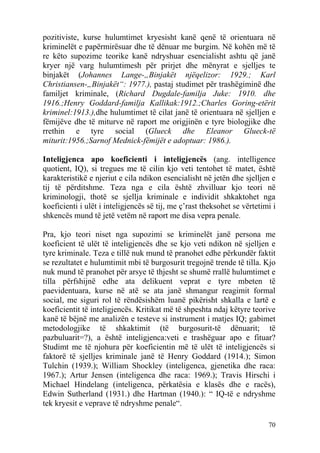 pozitiviste, kurse hulumtimet kryesisht kanë qenë të orientuara në
kriminelët e papërmirësuar dhe të dënuar me burgim. Në kohën më të
re këto supozime teorike kanë ndryshuar esencialisht ashtu që janë
kryer një varg hulumtimesh për prirjet dhe mënyrat e sjelljes te
binjakët (Johannes Lange-„Binjakët njëqelizor: 1929.; Karl
Christiansen-„Binjakët“: 1977.), pastaj studimet për trashëgiminë dhe
familjet kriminale, (Richard Dugdale-familja Juke: 1910. dhe
1916.;Henry Goddard-familja Kallikak:1912.;Charles Goring-etërit
kriminel:1913.),dhe hulumtimet të cilat janë të orientuara në sjelljen e
fëmijëve dhe të miturve në raport me origjinën e tyre biologjike dhe
rrethin e tyre social (Glueck dhe Eleanor Glueck-të
miturit:1956.;Sarnof Mednick-fëmijët e adoptuar: 1986.).

Inteligjenca apo koeficienti i inteligjencës (ang. intelligence
quotient, IQ), si tregues me të cilin kjo veti tentohet të matet, është
karakteristikë e njeriut e cila ndikon esencialisht në jetën dhe sjelljen e
tij të përditshme. Teza nga e cila është zhvilluar kjo teori në
kriminologji, thotë se sjellja kriminale e individit shkaktohet nga
koeficienti i ulët i inteligjencës së tij, me ç’rast theksohet se vërtetimi i
shkencës mund të jetë vetëm në raport me disa vepra penale.

Pra, kjo teori niset nga supozimi se kriminelët janë persona me
koeficient të ulët të inteligjencës dhe se kjo veti ndikon në sjelljen e
tyre kriminale. Teza e tillë nuk mund të pranohet edhe përkundër faktit
se rezultatet e hulumtimit mbi të burgosurit tregojnë trende të tilla. Kjo
nuk mund të pranohet për arsye të thjesht se shumë rrallë hulumtimet e
tilla përfshijnë edhe ata delikuent veprat e tyre mbeten të
paevidentuara, kurse në atë se ata janë shmangur reagimit formal
social, me siguri rol të rëndësishëm luanë pikërisht shkalla e lartë e
koeficientit të inteligjencës. Kritikat më të shpeshta ndaj këtyre teorive
kanë të bëjnë me analizën e testeve si instrument i matjes IQ; gabimet
metodologjike të shkaktimit (të burgosurit-të dënuarit; të
pazbuluarit=?), a është inteligjenca:veti e trashëguar apo e fituar?
Studimt me të njohura për koeficientin më të ulët të inteligjencës si
faktorë të sjelljes kriminale janë të Henry Goddard (1914.); Simon
Tulchin (1939.); William Shockley (inteligenca, gjenetika dhe raca:
1967.); Artur Jensen (inteligenca dhe raca: 1969.); Travis Hirschi i
Michael Hindelang (inteligenca, përkatësia e klasës dhe e racës),
Edwin Sutherland (1931.) dhe Hartman (1940.): “ IQ-të e ndryshme
tek kryesit e veprave të ndryshme penale“.

                                                                          70
 