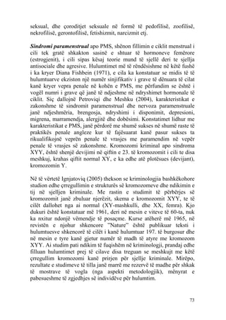 seksual, dhe çoroditjet seksuale në formë të pedofilisë, zoofilisë,
nekrofilisë, gerontofilisë, fetishizmit, narcizmit etj.

Sindromi paramenstrual apo PMS, shënon fillimin e ciklit menstrual i
cili tek gratë shkakton sasinë e shtuar të hormoneve femërore
(estrogjenit), i cili sipas kësaj teorie mund të sjellë deri te sjellja
antisociale dhe agresive. Hulumtimet më të rëndësishme në këtë fushë
i ka kryer Diana Fishbein (1971), e cila ka konstatuar se midis të të
hulumtuarve ekziston një numër sinjifikativ i grave të dënuara të cilat
kanë kryer vepra penale në kohën e PMS, me përfundim se është i
vogël numri i grave që janë të ndjeshme në ndryshimet hormonale të
ciklit. Siç dallojnë Petroviqi dhe Meshku (2004), karakteristikat e
zakonshme të sindromit paramenstrual dhe nervoza paramenstruale
janë ndjeshmëria, brengosja, ndryshimi i disponimit, depresioni,
migrena, marramendja, alergjitë dhe dobësimi. Konstatimet lidhur me
karakteristikat e PMS, janë përdorë me shumë sukses në shumë raste të
praktikës penale angleze kur të fajësuarat kanë pasur sukses ta
rikualifikojnë veprën penale të vrasjes me paramendim në vepër
penale të vrasjes së zakonshme. Kromozomi kriminal apo sindroma
XYY, është shenjë devijimi në qiftin e 23. të kromozomit i cili te disa
meshkuj, krahas qiftit normal XY, e ka edhe atë plotësues (devijant),
kromozomin Y.

Në të vërtetë Ignjatoviq (2005) thekson se kriminologjia bashkëkohore
studion edhe çrregullimin e strukturës së kromozomeve dhe ndikimin e
tij në sjelljen kriminale. Me rastin e studimit të përbërjes së
kromozomit janë zbuluar njerëzit, skema e kromozomit XYY, te të
cilët dallohet nga ai normal (XY-mashkulli, dhe XX, femra). Kjo
dukuri është konstatuar më 1961, deri në mesin e viteve të 60-ta, nuk
ka nxitur ndonjë vëmendje të posaçme. Kurse atëherë më 1965, në
revistën e njohur shkencore ”Nature” është publikuar teksti i
hulumtuesve shkencorë të cilët i kanë hulumtuar 197. të burgosur dhe
në mesin e tyre kanë gjetur numër të madh të atyre me kromozom
XYY. Ai studim pati ndikim të fuqishëm në kriminologji, prandaj edhe
filluan hulumtimet prej të cilave disa treguan se meshkujt me këtë
çrregullim kromozomi kanë prirjen për sjellje kriminale. Mirëpo,
rezultate e studimeve të tilla janë marrë me rezervë të madhe për shkak
të mostrave të vogla (nga aspekti metodologjik), mënyrat e
pabesueshme të zgjedhjes së individëve për hulumtim.


                                                                    73
 