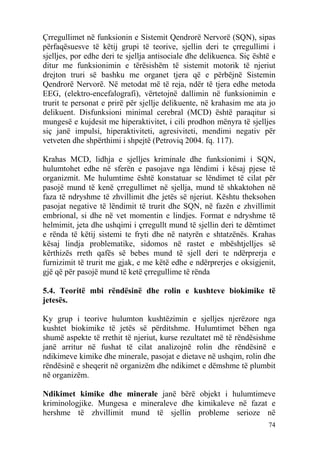 Çrregullimet në funksionin e Sistemit Qendrorë Nervorë (SQN), sipas
përfaqësuesve të këtij grupi të teorive, sjellin deri te çrregullimi i
sjelljes, por edhe deri te sjellja antisociale dhe delikuenca. Siç është e
ditur me funksionimin e tërësishëm të sistemit motorik të njeriut
drejton truri së bashku me organet tjera që e përbëjnë Sistemin
Qendrorë Nervorë. Në metodat më të reja, ndër të tjera edhe metoda
EEG, (elektro-encefalografi), vërtetojnë dallimin në funksionimin e
trurit te personat e prirë për sjellje delikuente, në krahasim me ata jo
delikuent. Disfunksioni minimal cerebral (MCD) është paraqitur si
mungesë e kujdesit me hiperaktivitet, i cili prodhon mënyra të sjelljes
siç janë impulsi, hiperaktiviteti, agresiviteti, mendimi negativ për
vetveten dhe shpërthimi i shpejtë (Petroviq 2004. fq. 117).

Krahas MCD, lidhja e sjelljes kriminale dhe funksionimi i SQN,
hulumtohet edhe në sferën e pasojave nga lëndimi i kësaj pjese të
organizmit. Me hulumtime është konstatuar se lëndimet të cilat për
pasojë mund të kenë çrregullimet në sjellja, mund të shkaktohen në
faza të ndryshme të zhvillimit dhe jetës së njeriut. Kështu theksohen
pasojat negative të lëndimit të trurit dhe SQN, në fazën e zhvillimit
embrional, si dhe në vet momentin e lindjes. Format e ndryshme të
helmimit, jeta dhe ushqimi i çrregullt mund të sjellin deri te dëmtimet
e rënda të këtij sistemi te fryti dhe në natyrën e shtatzënës. Krahas
kësaj lindja problematike, sidomos në rastet e mbështjelljes së
kërthizës rreth qafës së bebes mund të sjell deri te ndërprerja e
furnizimit të trurit me gjak, e me këtë edhe e ndërprerjes e oksigjenit,
gjë që për pasojë mund të ketë çrregullime të rënda

5.4. Teoritë mbi rëndësinë dhe rolin e kushteve biokimike të
jetesës.

Ky grup i teorive hulumton kushtëzimin e sjelljes njerëzore nga
kushtet biokimike të jetës së përditshme. Hulumtimet bëhen nga
shumë aspekte të rrethit të njeriut, kurse rezultatet më të rëndësishme
janë arritur në fushat të cilat analizojnë rolin dhe rëndësinë e
ndikimeve kimike dhe minerale, pasojat e dietave në ushqim, rolin dhe
rëndësinë e sheqerit në organizëm dhe ndikimet e dëmshme të plumbit
në organizëm.

Ndikimet kimike dhe minerale janë bërë objekt i hulumtimeve
kriminologjike. Mungesa e mineraleve dhe kimikaleve në fazat e
hershme të zhvillimit mund të sjellin probleme serioze në
                                                                       74
 
