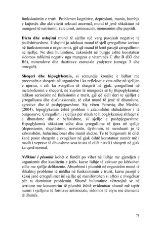 funksionimin e trurit. Problemet kognitive, depresioni, mania, humbja
e kujtesës dhe aktivitetit seksual anormal, mund të jenë shkaktuar në
mungesë të natriumit, kalciumit, aminoacidi, monoamini dhe peptidi.

Dieta dhe ushqimi mund të sjellin një varg pasojash negative të
padëshirueshme. Ushqimi jo adekuat mund të sjell çrregullime serioze
në funksionimin e organizmit, gjë që mund të ketë pasojë çrregullimin
në sjellje. Në disa hulumtime, zakonisht në burgje është konstatuar
sidomos ndikimi negativ nga mungesa e vitaminës C dhe B (B3 dhe
B6), mineraleve dhe thartirave esenciale yndyrore (omega 3 dhe
omega6).

Sheqeri dhe hipoglykemia, si sëmundje kronike e lidhur me
prezencën e sheqerit në organizëm i ka reflekset e veta edhe në sjelljen
e njeriut, i cili ka zvogëlim të sheqerit në gjak. çrregullimi në
metabolizmin e sheqerit, në kuptim të mungesës së tij (hipoglykemia)
ndikon seriozisht në funksionin e trurit, gjë që sjell deri te sjelljet e
çrregulluara dhe disfunksionale, të cilat mund të jenë të dhunshme,
agresive dhe të pashpjegueshme. Siç vëren Petroviq dhe Meshku
(2004), hipoglykemia është problem i zakonshëm shëndetësor i të
burgosurve. Çrregullimi i sjelljes për shkak të hipoglykemisë shfaqet si
e dhunshme dhe e befasishme, si sjellje e pashpjegueshme.
Hipoglykemia shkakton edhe disa çrregullime të tjera në sjellje
(depresionin, shqetësimin, nervozën, dyshimin, të menduarit jo të
zakonshëm, halucinacionet dhe manit akcize. Te të burgosurit të cilët
kanë pasur sheqerin e zvogëluar në gjak është konstatuar numër më i
madh i veprave të dhunshme sesa te ata të cilët niveli i sheqerit në gjak
ka qenë normal.

Ndikimi i plumbit kohët e fundit po vihet në lidhje me gjendjen e
organizmit dhe kualitetin e jetës, kurse lidhje të caktuar po kërkohen
edhe me sjellje delikuente. Absorbimi i plumbit në organizëm mund të
shkaktoj probleme të mëdha në funksionimin e trurit, kurse pasojë e
kësaj janë çrregullimet në sjellje që manifestohen si aftësi e zvogëluar
për ta dominuar problemin. Shumë hulumtime vërtetojnë se në
territore me koncentrim të plumbit është evidentuar shumë më tepër
numri i sjelljeve të formave antisociale, sidomos të atyre me elemente
të dhunës.



                                                                      75
 