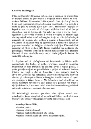 6.Teoritë psikologjike

Pikënisje themelore të teorive psikologjike të drejtuara në kriminologji
në mënyrë shumë të qartë mund të tregohet përmes tezave të cilat i
thekson Wilson i Herrnstain (1986), sipas të cilave njerëzit që shkelin
ligjin janë zakonisht atipik në pikëpamje psikologjike. Kjo nuk do të
thotë se janë të sëmurë (disa edhe janë). Hulumtimet tregojnë se
kryesit e veprave penale në këtë aspekt dallohen fortë në pikëpamje
statistikore nga jo kriminelët. Pra edhe ky grup i teorive është i
ngjashëm sikurse edhe orientimi i teorisë biologjike në kriminologji,
niset nga qëndrimi se vetitë psikologjike të njeriut ndikojnë në mënyrë
esenciale në njeriun, dhe sjelljen e njeriut e kanalizojnë, gjë që
nënkupton se ndikojnë edhe në determinimin e formave të sjelljes së
papranueshme dhe kundërligjore të formës së sjelljes. Kjo teori është
paraqitur në fillim të shek. XX. Kurse zhvillohet nga psikiatria dhe
psikologjia. Problemi themelor me të cilin ballafaqohen është problemi
i besimit në teste me të cilat matet raporti midis sjelljes delikuente dhe
variabëlit psikologjik.

Si drejtime më të përfaqësuara në hulumtimin e lidhjes midis
personalitetit dhe lindjes së sjelljes kriminale, mund të theksohen
hulumtimet të cilat drejtohen në dallime: kryesi i veprës penale,-të
tjerët, pastaj e drejtuar në parashikimin e sjelljes së ardhme kriminale
(dënimi me burg), si dhe në dinamikën e cila pasqyron fazat “e
zhvillimit”, personat nga kategoria e jo kryesit në kategorinë e kryesit,
dhe ato që hulumtojnë dallimet psikologjike të delikuenteve në raport
me paraqitjen e këtyre formave. Me hulumtime janë identifikuar me
shumë karaktere personale të cilat paraqiten te personat me prirje të
sjelljes kriminale, kurse ndër më të pranishmit numërohen agresiviteti,
autoriteti, anksioza , ekstraverti, dhe narcizmi.

Në kriminologji zbatohen postulatet dhe njihen shumë teori
psikologjike, kurse ato që më së shpeshti ndërlidhen me detektimin e
kushteve dhe shkaqeve të sjelljes devijante dhe kriminale janë:

   • teoria psiko-analitike,
   • teoria e qarjes,
   • teoria e zhvillimit moral,
   • teoria e ndalimit të amësisë, dhe lidhja,
   • teoria e studimit social dhe teoria psikopatologjike.

                                                                       76
 