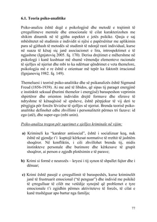 6.1. Teoria psiko-analitike

Psiko-analiza është degë e psikologjisë dhe metodë e trajtimit të
çrregullimeve mentale dhe emocionale të cilat karakterizohen me
shikim dinamik në të gjitha aspektet e jetës psikike. Qasja e saj
mbështetet në studimin e individit si njësi e papërsëritur me aplikimin
para së gjithash të metodës së studimit të ndonjë rasti individual, kurse
në suaza të kësaj siç janë asociacionet e lira, introspektimet e të
ngjashme (Ignjatoviq 2005. fq. 170). Derisa drejtimet e mëhershme në
psikologji i kanë kushtuar më shumë vëmendje elementeve racionale
të sjelljes së njeriut dhe mbi to ka ndërtuar qëndrimet e veta themelore,
psikologjia më e re është e orientuar më tepër ka faktorët irracional
(Ignjanoviq 1982. fq. 149).

Themeluesi i teorisë psiko-analitike dhe së psikanalizës është Sigmund
Freud (1856-1939). Ai me anë të libidos, që sipas tij paraqet energjinë
e instinktit seksual (burimi themelor i energjisë) baraspeshon veprimin
shpirtëror dhe orienton individin drejtë formave dhe sferave të
ndryshme të kënaqësisë së epsheve, është përpjekur të vij deri te
përgjigja për forcën lëvizëse të sjelljes së njeriut. Brenda teorisë psiko-
analitike definohet edhe zhvillimi i personalitetit përmes tri fazave: id
ego (atë), dhe super-ego (mbi unin).

Psiko-analiza tregon për sqarimet e sjelljes kriminale në vijim:

a) Krimineli ka “karakter antisocial”, është i socializuar keq, nuk
   është në gjendje t’i kuptojë kërkesat normative të rrethit të jashtëm
   shoqëror. Në konfliktin, i cili zhvillohet brenda tij, midis
   instinkteve personale dhe burimore dhe kërkesave të grupit
   shoqëror, ai person e zgjedh plotësimin e të parave;

b) Krimi si formë e neurozës – kryesi i tij synon të shpallet fajtor dhe i
   dënuar;

c) Krimi është pasojë e çrregullimit të baraspeshës, kurse kriminelët
   janë të frustruarit emocional (“të penguar”) dhe individ me psikikë
   të çrregulluar të cilët me vetëdije synojnë që problemet e tyre
   emocionale t’i zgjidhin përmes aktiviteteve të forcës, të cilat e
   kanë trashëguar apo bartur nga familja;


                                                                        77
 