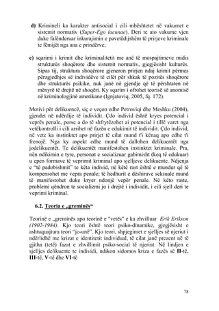 d) Krimineli ka karakter antisocial i cili mbështetet në vakumet e
   sistemit normativ (Super-Ego lacunae). Deri te ato vakume vjen
   duke falënderuar inkurajimin e pavetëdijshëm të prirjeve kriminale
   te fëmijët nga ana e prindërve;

e) sqarimi i krimit dhe kriminalitetit me anë të mospajtimeve midis
    strukturës shoqërore dhe sistemit normativ, gjegjësisht kulturës.
    Sipas tij, struktura shoqërore gjeneron prirjen ndaj krimit përmes
    përzgjedhjes së individëve të cilët për shkak të pozitës shoqërore
    dhe strukturës psikike, nuk janë në gjendje që të përshtaten në
    mënyrë të drejtë në shoqëri. Ky sqarim i ofrohet teorisë së anomisë
    në kriminologjinë amerikane (Ignjatoviq, 2005, fq. 172).

Motivi për delikuencë, siç e veçon edhe Petroviqi dhe Meshku (2004),
gjendet në ndërdije të individit. Çdo individ është kryes potencial i
veprës penale, porse a do të shfrytëzohet ai potencial i tillë varet nga
vetëkontrolli i cili arrihet në fazën e edukimit të individit. Çdo individ,
në vete ka instinktet apo prirjet të cilat mund t'i kënaq apo edhe t'i
frenojë. Nga ky aspekt edhe mund të dallohen delikuentët nga
jodelikuentët. Te delikuentët manifestohen instinktet kriminale. Pra,
nën ndikimin e tyre, personat e socializuar gabimisht (keq të edukuar)
u epen formave të veprimit kriminal apo sjelljeve delikuente. Ndjenja
e “të padobishmit” te këta individ, në këtë rast është e mundur që të
kompensohet me vepra penale; të hedhurit e dëshirave seksuale mund
të manifestohet duke kryer ndonjë vepër penale. Në këto raste,
problemi qëndron te socializmi jo i drejtë i individit, i cili sjell deri te
veprimi kriminal.

  6.2. Teoria e „greminës“

Teorinë e „greminës apo teorinë e "vetës" e ka zhvilluar Erik Erikson
(1902-1984). Kjo teori është teori psiko-dinamike, gjegjësisht e
ashtuquajtura teori “jo-unë”. Kjo teori, shpjegimet e sjelljes së njeriut i
ndërlidhë me krizat e identitetit individual, të cilat janë prezent në të
gjitha (tetë) fazat e zhvillimit psiko-social të njeriut. Në lindjen e
sjelljes delikuente te individi, ndikon sidomos kriza e fazës së II-të,
III-të, V-të dhe VI-të




                                                                         78
 