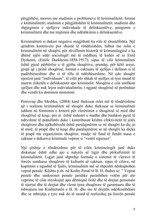 përgjithësi, merren me studimin e problemeve të kriminalitetit; format
e kriminalitetit; studimin e përgjithshëm të kriminalitetit; studimin dhe
shpjegimin e sjelljeve individuale të delinkuentëve; pengimin e
kriminalitetit dhe me trajtimin dhe ndëshkimin e delinkuentëve.

Kriminaliteti si dukuri negative megjithatë ka role të shumëfishta. Një
qëndrim kontraverz por shumë të rëndësishëm, lidhur me rolin e
kriminalitetit në shoqëri, për zhvillimin historik të kriminologjisë e ka
dhënë njëri ndër sociologët më të mëdhenj të kohës së re Emil
Dyrkemi, (Emile Durkheim-1858-1917), sipas të cilit kriminaliteti
është pjesë përbërëse e të gjitha shoqërive, prandaj, për këtë arsye,
grupi që i prinë shoqërisë, format e caktuara të sjelljes i definon si të
padëshirueshme dhe si të tilla të ndëshkueshme. Në çdo shoqëri
njerëzit janë “individuum”, të cilët për shkak të sjelljes së tyre mund të
marrin etiketën e delinkuentit apo kriminelit. Shoqëria e cila unifikon
sjelljen dhe nuk lejon individualitetin, i ngjanë shoqërisë së perënduar
dhe vendit ku dominon monotoni.

Petroviqi dhe Meshku, (2004) kanë theksuar rolet më të rëndësishme
që i realizon kriminaliteti në shoqëri duke theksuar se kriminaliteti
ndikon në formimin e kriterit për vlerësimin e shoqërisë së mirë dhe
shoqërisë së keqe, pra ai është industri e madhe dhe bashkon pjesë të
ndryshme të popullatës duke i kontribuuar kështu efektivitetit të jetës
shoqërore dhe njëkohësisht është paralajmërim se në shoqëri ka diç jo
të mirë, të prapë dhe të keqe dhe paralajmëron se në shoqëri ka diçka
të prapë me organizimin shoqëror, madje në fund të fundit masa e
caktuar e dukurive kriminale vepron si “ventil sigurues”.

Një çështje e rëndësishme për të cilën kriminologët janë duke
diskutuar është edhe ajo e natyrës së ligjit dhe përkufizimit të
kriminalitetit. Ligjet janë shprehje formale e sistemit të vlerave të
forcës sunduese shoqërore të kulturës së caktuar, sipas të cilave, në
kuptimin e ngushtë të fjalës, kriminaliteti më së shpeshti nënkuptohen
veprat penale. Kështu p.sh. në Kodin Penal të B. H, thuhet se: ” Veprat
penale dhe sanksionet penale juridike parashihen vetëm për ato
veprime të cilat rrezikojnë apo dëmtojnë liritë dhe të drejtat personale
të njeriut dhe të drejtat dhe vlerat tjera shoqërore të garantuara dhe të
mbrojtura me Kushtetutën e B. H. dhe me të drejtën ndërkombëtare
dhe se mbrojtja e tyre nuk do të mund të realizohej pa forcën penale


                                                                        8
 