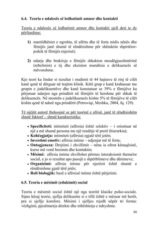 6.4. Teoria e ndalesës së ledhatimit amnor dhe kontakti

Teoria e ndalesës së ledhatimit amnor dhe kontakti sjell deri te dy
përfundime:

   1) marrëdhëniet e ngrohta, të afërta dhe të forta midis nënës dhe
      fëmijës janë shumë të rëndësishme për shëndetin shpirtëror-
      psikik të fëmijës (njeriut);

   2) ndarja dhe braktisja e fëmijës shkakton mosdëgjueshmërinë
      (rebelimin) e tij dhe ekziston mundësia e delikuencës së
      mëvonshme.

Kjo teori ka lindur si rezultat i studimit të 44 hajnave të rinj të cilët
kanë qenë të dërguar në trajtim klinik. Këtë grup e kanë krahasuar me
grupin e jodelikuentëve dhe kanë konstatuar se 39% e fëmijëve ka
përjetuar ndarjen nga prindërit në fëmijëri të hershme për shkak të
delikuencës. Në mostrën e jodelikuencës kishte 5% të fëmijëve të cilët
kishin qenë të ndarë nga prindërit (Petroviqi, Meshku, 2004, fq. 129).

Të njëjtit autorë theksojnë se për teorinë e afrisë, janë të rëndësishëm
shtatë faktorë – shtatë karakteristika:

   • Specificiteti: intimiteti (afërsia) është selektiv – i orientuar në
       një a më shumë persona me një renditje të prerë (hierarkia);
   • Kohëzgjatja: intimiteti (afërsia) zgjatë tërë jetën;
   • Investimi emotiv: afërsia intime – ndjenjat më të forta;
   •   Ontogjeneza: Drejtimi i zhvillimit – nëna ia ofron kënaqësinë,
       kurse më vonë besimin dhe kontaktin;
   •   Mësimi: afërsia intime zhvillohet përmes interaksionit themelor
       social, e jo si rezultat apo pasojë e shpërblimeve dhe dënimeve;
   •   Organizimi: afërsia intime për njerëzit është shumë e
       rëndësishme gjatë tërë jetës;
   •   Roli biologjik: bazë e afërsisë intime është përjetimi.

6.5. Teoria e mësimit (edukimit) social

Teoria e mësimit social është një nga teoritë klasike psiko-sociale.
Sipas kësaj teorie, sjellja delikuente si e tillë është e mësuar më herët,
pra si sjellje komfore. Mësimi i sjelljes rrjedh nëpër tri forma:
vëzhgimi, pjesëmarrja direkte dhe mbështetja e ndryshme.
                                                                       80
 
