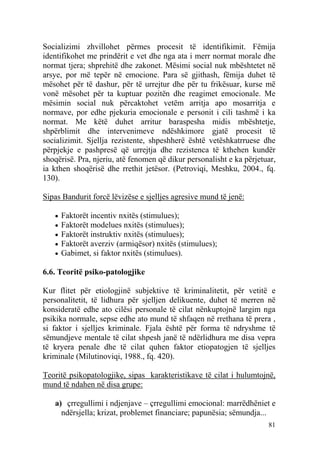 Socializimi zhvillohet përmes procesit të identifikimit. Fëmija
identifikohet me prindërit e vet dhe nga ata i merr normat morale dhe
normat tjera; shprehitë dhe zakonet. Mësimi social nuk mbështetet në
arsye, por më tepër në emocione. Para së gjithash, fëmija duhet të
mësohet për të dashur, për të urrejtur dhe për tu frikësuar, kurse më
vonë mësohet për ta kuptuar pozitën dhe reagimet emocionale. Me
mësimin social nuk përcaktohet vetëm arritja apo mosarritja e
normave, por edhe pjekuria emocionale e personit i cili tashmë i ka
normat. Me këtë duhet arritur baraspesha midis mbështetje,
shpërblimit dhe intervenimeve ndëshkimore gjatë procesit të
socializimit. Sjellja rezistente, shpeshherë është vetëshkatrruese dhe
përpjekje e pashpresë që urrejtja dhe rezistenca të kthehen kundër
shoqërisë. Pra, njeriu, atë fenomen që dikur personalisht e ka përjetuar,
ia kthen shoqërisë dhe rrethit jetësor. (Petroviqi, Meshku, 2004., fq.
130).

Sipas Bandurit forcë lëvizëse e sjelljes agresive mund të jenë:

   •   Faktorët incentiv nxitës (stimulues);
   •   Faktorët modelues nxitës (stimulues);
   •   Faktorët instruktiv nxitës (stimulues);
   •   Faktorët averziv (armiqësor) nxitës (stimulues);
   •   Gabimet, si faktor nxitës (stimulues).

6.6. Teoritë psiko-patologjike

Kur flitet për etiologjinë subjektive të kriminalitetit, për vetitë e
personalitetit, të lidhura për sjelljen delikuente, duhet të merren në
konsideratë edhe ato cilësi personale të cilat nënkuptojnë largim nga
psikika normale, sepse edhe ato mund të shfaqen në rrethana të prera ,
si faktor i sjelljes kriminale. Fjala është për forma të ndryshme të
sëmundjeve mentale të cilat shpesh janë të ndërlidhura me disa vepra
të kryera penale dhe të cilat quhen faktor etiopatogjen të sjelljes
kriminale (Milutinoviqi, 1988., fq. 420).

Teoritë psikopatologjike, sipas karakteristikave të cilat i hulumtojnë,
mund të ndahen në disa grupe:

   a) çrregullimi i ndjenjave – çrregullimi emocional: marrëdhëniet e
     ndërsjella; krizat, problemet financiare; papunësia; sëmundja...
                                                                      81
 