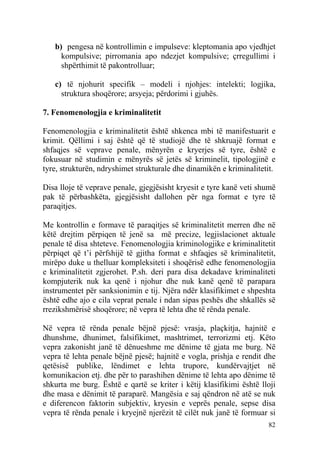 b) pengesa në kontrollimin e impulseve: kleptomania apo vjedhjet
     kompulsive; pirromania apo ndezjet kompulsive; çrregullimi i
     shpërthimit të pakontrolluar;

   c) të njohurit specifik – modeli i njohjes: intelekti; logjika,
     struktura shoqërore; arsyeja; përdorimi i gjuhës.

7. Fenomenologjia e kriminalitetit

Fenomenologjia e kriminalitetit është shkenca mbi të manifestuarit e
krimit. Qëllimi i saj është që të studiojë dhe të shkruajë format e
shfaqjes së veprave penale, mënyrën e kryerjes së tyre, është e
fokusuar në studimin e mënyrës së jetës së kriminelit, tipologjinë e
tyre, strukturën, ndryshimet strukturale dhe dinamikën e kriminalitetit.

Disa lloje të veprave penale, gjegjësisht kryesit e tyre kanë veti shumë
pak të përbashkëta, gjegjësisht dallohen për nga format e tyre të
paraqitjes.

Me kontrollin e formave të paraqitjes së kriminalitetit merren dhe në
këtë drejtim përpiqen të jenë sa më precize, legjislacionet aktuale
penale të disa shteteve. Fenomenologjia kriminologjike e kriminalitetit
përpiqet që t’i përfshijë të gjitha format e shfaqjes së kriminalitetit,
mirëpo duke u thelluar kompleksiteti i shoqërisë edhe fenomenologjia
e kriminalitetit zgjerohet. P.sh. deri para disa dekadave kriminaliteti
kompjuterik nuk ka qenë i njohur dhe nuk kanë qenë të parapara
instrumentet për sanksionimin e tij. Njëra ndër klasifikimet e shpeshta
është edhe ajo e cila veprat penale i ndan sipas peshës dhe shkallës së
rrezikshmërisë shoqërore; në vepra të lehta dhe të rënda penale.

Në vepra të rënda penale bëjnë pjesë: vrasja, plaçkitja, hajnitë e
dhunshme, dhunimet, falsifikimet, mashtrimet, terrorizmi etj. Këto
vepra zakonisht janë të dënueshme me dënime të gjata me burg. Në
vepra të lehta penale bëjnë pjesë; hajnitë e vogla, prishja e rendit dhe
qetësisë publike, lëndimet e lehta trupore, kundërvajtjet në
komunikacion etj. dhe për to parashihen dënime të lehta apo dënime të
shkurta me burg. Është e qartë se kriter i këtij klasifikimi është lloji
dhe masa e dënimit të paraparë. Mangësia e saj qëndron në atë se nuk
e diferencon faktorin subjektiv, kryesin e veprës penale, sepse disa
vepra të rënda penale i kryejnë njerëzit të cilët nuk janë të formuar si
                                                                     82
 