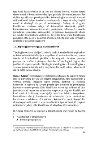 tyre kanë karakteristika të dy apo më shumë llojeve. Krahas këtyre
tipave mund të konstruohen edhe tipat paralele dhe transformuese. Për
dallim nga shkenca penale-juridike, kriminologjia ka nevojë të marrë
në konsideratë lidhjet korelative, vepër penale – kryes në mënyrë që të
mund të vlerësojë lëvizjet në kriminologji. Pothuaj në të gjitha
klasifikimet ekziston ndarja në kriminalitet ekonomik, politik,
komunikacioni, kriminalitet recidiv, profesional, delikuencë e moshës
jomadhore, terrorizëm, kriminalitet i organizuar, kompjuterik; dhuna
në familje; kriminaliteti violent etj. Të gjitha këto grupe klasifikuese
paraqesin edhe degë të posaçme kriminologjike të cilat janë formuar si
disiplina të posaçme shkencore.

7.1. Tipologjia sociologjike e kriminalitetit

Tipologjia sociale e sjelljes kriminale bashkë me rëndësinë e qëndrimit
se kriminaliteti është shkelje e rregullave të institucionalizuara, krahas
formës së kriminalitetit përfshin edhe reagimin shoqëror pamarre
parasysh se rrafshi i përvojave bazohet në tipologjinë ligjore dhe
juridike të veprave penale. Tipologjia sociologjike – kriminologjike e
veprave penale është diç më e ndryshme dhe do të cekim lidhur me të
atë që është më me rëndësi.

Daniel Glaser31 konsideron se sistemet klasifikuese të veprave penale
janë të ndryshme për atë që nxjerrë aktgjykimin, bënë regjistrimin e
veprave penale, shpjegon veprat penale, dëshiron ta realizojë
kontrollin e veprave të kryera penale apo dëshiron ta përmirësojë
kryesin e veprave penale. Këto klasifikime varen nga qëllimet të cilat
janë detyra në raport me kriminalitetin (për çka të gjitha klasifikimet
kanë vlerë të kufizuar), sepse sjellja njerëzore është e komplikuar,
kontradiktore dhe jo konsistente në kriminalitet (p.sh. institucionet
korrektuese – edukuese në trajtimin e kriminelëve do të forcojë dhe
aktualizojnë anët pozitive të personalitetit të tyre në bazë të reagimit
në trajtim krijohen edhe klasifikime të ndryshme të kriminelëve).

D. Glaser propozon që aspektet e klasifikimit të shqyrtohen në bazë të
:
I Klasifikimit të aktgjykimeve
   A Përmes përgjegjësisë

31
  Daniel Glaser "The Classification of offends and offenders" in "Handbook of Criminology"
ed. by Daniel Glaser, Rand Mc Nelly College, Publishing Comp. Chicago
                                                                                        84
 