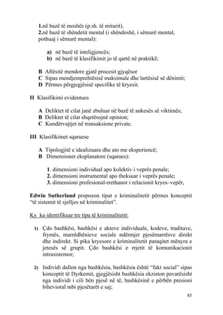 1.në bazë të moshës (p.sh. të miturit),
   2.në bazë të shëndetit mental (i shëndoshë, i sëmurë mental,
   pothuaj i sëmurë mental):

       a) në bazë të inteligjencës;
       b) në bazë të klasifikimit jo të qartë në praktikë;

   B Aftësitë mendore gjatë procesit gjyqësor
   C Sipas mendjemprehtësisë maksimale dhe lartësisë së dënimit;
   D Përmes përgjegjësisë specifike të kryesit.

II Klasifikimi evidentues

   A Deliktet të cilat janë zbuluar në bazë të ankesës së viktimës;
   B Deliktet të cilat shqetësojnë opinion;
   C Kundërvajtjet në transaksione private.

III Klasifikimet sqaruese

   A Tipologjitë e idealizuara dhe ato me eksperiencë;
   B Dimensionet eksplanatore (sqarues):

       1. dimensioni individual apo kolektiv i veprës penale;
       2. dimensioni instrumental apo theksuar i veprës penale;
       3. dimensioni profesional-rrethanor i relacionit kryes–vepër,

Edwin Sutherland propozon tipat e kriminalitetit përmes konceptit
“të sistemit të sjelljes në kriminalitet”.

Ky ka identifikuar tre tipa të kriminalitetit:

 1) Çdo bashkësi, bashkësi e akteve individuale, kodeve, traditave,
     frymës, marrëdhënieve sociale ndërmjet pjesëmarrësve direkt
     dhe indirekt. Si pika kryesore e kriminalitetit paraqitet mënyra e
     jetesës së grupit. Çdo bashkësi e rrjetit të komunikacionit
     intrasistemor;

 2) Individi dallon nga bashkësia, bashkësia është “fakt social” sipas
     konceptit të Dyrkemit, gjegjësisht bashkësia ekziston pavarësisht
     nga individi i cili bën pjesë në të, bashkësinë e përbën presioni
     bihevioral mbi pjesëtarët e saj;
                                                                       85
 