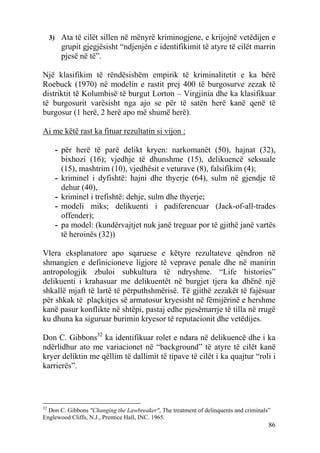 3) Ata të cilët sillen në mënyrë kriminogjene, e krijojnë vetëdijen e
        grupit gjegjësisht “ndjenjën e identifikimit të atyre të cilët marrin
        pjesë në të”.

Një klasifikim të rëndësishëm empirik të kriminalitetit e ka bërë
Roebuck (1970) në modelin e rastit prej 400 të burgosurve zezak të
distriktit të Kolumbisë të burgut Lorton – Virgjinia dhe ka klasifikuar
të burgosurit varësisht nga ajo se për të satën herë kanë qenë të
burgosur (1 herë, 2 herë apo më shumë herë).

Ai me këtë rast ka fituar rezultatin si vijon :

      - për herë të parë delikt kryen: narkomanët (50), hajnat (32),
        bixhozi (16); vjedhje të dhunshme (15), delikuencë seksuale
        (15), mashtrim (10), vjedhësit e veturave (8), falsifikim (4);
      - kriminel i dyfishtë: hajni dhe thyerje (64), sulm në gjendje të
        dehur (40),
      - kriminel i trefishtë: dehje, sulm dhe thyerje;
      - modeli miks; delikuenti i padiferencuar (Jack-of-all-trades
        offender);
      - pa model: (kundërvajtjet nuk janë treguar por të gjithë janë vartës
        të heroinës (32))

Vlera eksplanatore apo sqaruese e këtyre rezultateve qëndron në
shmangien e definicioneve ligjore të veprave penale dhe në manirin
antropologjik zbuloi subkultura të ndryshme. “Life histories”
delikuenti i krahasuar me delikuentët në burgjet tjera ka dhënë një
shkallë mjaft të lartë të përputhshmërisë. Të gjithë zezakët të fajësuar
për shkak të plaçkitjes së armatosur kryesisht në fëmijërinë e hershme
kanë pasur konflikte në shtëpi, pastaj edhe pjesëmarrje të tilla në rrugë
ku dhuna ka siguruar burimin kryesor të reputacionit dhe vetëdijes.

Don C. Gibbons32 ka identifikuar rolet e ndara në delikuencë dhe i ka
ndërlidhur ato me variacionet në “background” të atyre të cilët kanë
kryer deliktin me qëllim të dallimit të tipave të cilët i ka quajtur “roli i
karrierës”.




32
  Don C. Gibbons "Changing the Lawbreaker", The treatment of delinquents and criminals”
Englewood Cliffs, N.J., Prentice Hall, INC. 1965.
                                                                                      86
 