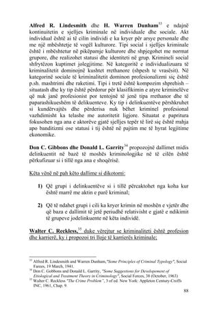 Alfred R. Lindesmith dhe H. Warren Dunham33 e ndajnë
kontinuitetin e sjelljes kriminale në individuale dhe sociale. Akt
individual është ai të cilin individi e ka kryer për arsye personale dhe
me një mbështetje të vogël kulturore. Tipi social i sjelljes kriminale
është i mbështetur në pikëpamje kulturore dhe shpjegohet me normat
grupore, dhe realizohet statusi dhe identiteti në grup. Krimineli social
shfrytëzon kuptimet jolegjitime. Në kategoritë e individualizuara të
kriminalitetit dominojnë kushtet rrethanore (shpesh te vrasësit). Në
kategorinë sociale të kriminalitetit dominon profesionalizmi siç është
p.sh. mashtrimi dhe raketimi. Tipi i tretë është kompozim shprehish –
situatash dhe ky tip është përdorur për klasifikimin e atyre kriminelëve
që nuk janë profesionist por tentojnë të jenë tipa rrethanor dhe të
paparashikueshëm të delikuenteve. Ky tip i delinkuentëve përshkruhet
si kundërvajtës dhe përderisa nuk bëhet kriminel profesional
vazhdimisht ka telashe me autoritetit ligjore. Situatat e papritura
fokusohen nga ana e aktorëve gjatë sjelljes tepër të lirë siç është rrahja
apo banditizmi ose statusi i tij është në pajtim me të hyrat legjitime
ekonomike.

Don C. Gibbons dhe Donald L. Garrity34 propozojnë dallimet midis
delinkuentit në bazë të moshës kriminologjike në të cilën është
përkufizuar si i tillë nga ana e shoqërisë.

Këta vënë në pah këto dallime si dikotomi:

     1) Që grupi i delinkuentëve si i tillë përcaktohet nga koha kur
        është marrë me aktin e parë kriminal;

     2) Që të ndahet grupi i cili ka kryer krimin në moshën e vjetër dhe
        që baza e dallimit të jetë periudhë relativisht e gjatë e ndikimit
        të grupeve jodelinkuente në këta individë.

Walter C. Reckless,35 duke vërejtur se kriminaliteti është profesion
dhe karrierë, ky i propozoi tri lloje të karrierës kriminale;


33
   Alfred R. Lindesmith and Warren Dunham,"Some Principles of Criminal Typology", Social
   Farees, 19 March, 1941.
34
   Don C. Gobbons and Donald L. Garrity, "Some Suggestions for Developement of
   Etiological and Treatment Theory in Criminology", Social Forces, 38 (October, 1963)
35
   Walter C. Reckless "The Crime Problem”, 3 of ed. New York: Appleton Century-Croffs
   INC, 1961, Chap. 9.
                                                                                      88
 