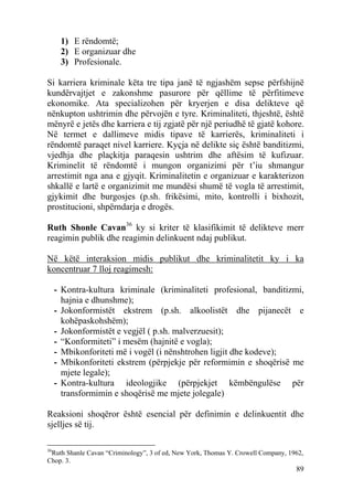 1) E rëndomtë;
      2) E organizuar dhe
      3) Profesionale.

Si karriera kriminale këta tre tipa janë të ngjashëm sepse përfshijnë
kundërvajtjet e zakonshme pasurore për qëllime të përfitimeve
ekonomike. Ata specializohen për kryerjen e disa delikteve që
nënkupton ushtrimin dhe përvojën e tyre. Kriminaliteti, thjeshtë, është
mënyrë e jetës dhe karriera e tij zgjatë për një periudhë të gjatë kohore.
Në termet e dallimeve midis tipave të karrierës, kriminaliteti i
rëndomtë paraqet nivel karriere. Kyçja në delikte siç është banditizmi,
vjedhja dhe plaçkitja paraqesin ushtrim dhe aftësim të kufizuar.
Kriminelit të rëndomtë i mungon organizimi për t’iu shmangur
arrestimit nga ana e gjyqit. Kriminalitetin e organizuar e karakterizon
shkallë e lartë e organizimit me mundësi shumë të vogla të arrestimit,
gjykimit dhe burgosjes (p.sh. frikësimi, mito, kontrolli i bixhozit,
prostitucioni, shpërndarja e drogës.

Ruth Shonle Cavan36 ky si kriter të klasifikimit të delikteve merr
reagimin publik dhe reagimin delinkuent ndaj publikut.

Në këtë interaksion midis publikut dhe kriminalitetit ky i ka
koncentruar 7 lloj reagimesh:

     - Kontra-kultura kriminale (kriminaliteti profesional, banditizmi,
       hajnia e dhunshme);
     - Jokonformistët ekstrem (p.sh. alkoolistët dhe pijanecët e
       kohëpaskohshëm);
     - Jokonformistët e vegjël ( p.sh. malverzuesit);
     - “Konformiteti” i mesëm (hajnitë e vogla);
     - Mbikonforiteti më i vogël (i nënshtrohen ligjit dhe kodeve);
     - Mbikonforiteti ekstrem (përpjekje për reformimin e shoqërisë me
       mjete legale);
     - Kontra-kultura ideologjike (përpjekjet këmbëngulëse për
       transformimin e shoqërisë me mjete jolegale)

Reaksioni shoqëror është esencial për definimin e delinkuentit dhe
sjelljes së tij.

36
 Ruth Shanle Cavan “Criminology”, 3 of ed, New York, Thomas Y. Crowell Company, 1962,
Chop. 3.
                                                                                  89
 