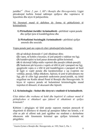 juridike”1 (Neni .2, par. 1, KP i Bosnjës dhe Hercegovinës). Ligjet
përcaktojnë kufirin formal ndërmjet sjelljeve dhe veprimeve të
lejueshme dhe atyre të palejueshme.

Në literaturë mund të dallohen dy forma të përkufizimit të
kriminalitetit:

       1) Përkufizimi Juridik i kriminalitetit - përfshinë veprat penale
          dhe sjelljet tjera të kundërligjshme dhe

        2) Përkufizimi Sociologjik i kriminalitetit - përfshinë sjelljet
           amorale dhe asociale.

Vepra penale janë ato vepra të cilat i plotësojnë këto kushte:

       (1) që ndokujt domosdo t’i jetë shkaktuar dëm;
       (2) vepra, në kohën e kryerjes, të jetë patjetër e ndaluar me ligj;
       (3) kundërvajtësi ta ketë pasur domosdo qëllim kriminal;
       (4) të ekzistojë lidhja midis veprimit dhe pasojës (shkak-pasojë);
       (5) Sanksioni për kryesin e veprës së tillë të jetë i paraparë me ligj,
       gjegjësisht vepra si e tillë të jetë kundërligjore e paraparë në bazë
       të ligjit si vepër penale dhe karakteristikat e saj (veprimi me
       vetëdije, pasoja, lidhja shkakore, fajësia), të jenë të përcaktuara me
       ligj, për të cilën ligji parasheh sanksionin penal-juridik, siç është
       rregulluar me Kodin aktual Penal të Bosnjës dhe Hercegovinës. Si
       kryes të veprave penale në hulumtimet kriminologjike mund
       trajtohen të dënuarit, të akuzuarit dhe fajtorët.

1.2. Kriminologjia - fushat dhe detyrat e studimit të kriminalitetit.

Cilat dukuri dhe rrethana në kohë dhe hapësirë të caktuar mund të
përkufizohen si shkaktarë apo faktorë të shkaktimit të sjelljes
kriminale?

Kërkimi i përgjigjes në këtë pyetje supozon marrjen parasysh të
shqyrtimit të dilemave të shumta që paraqiten lidhur me krimin, e të
cilat as për së afërmi nuk janë zgjidhur me studimet e deritashme
shkencore mbi fenomenin kriminal apo sjelljen kriminale në
përgjithësi.

1
    Gazeta Zyrtare e Bosnjës dhe Hercegovinës, nr. 3/03, Neni 2., Par. 1.
                                                                            9
 