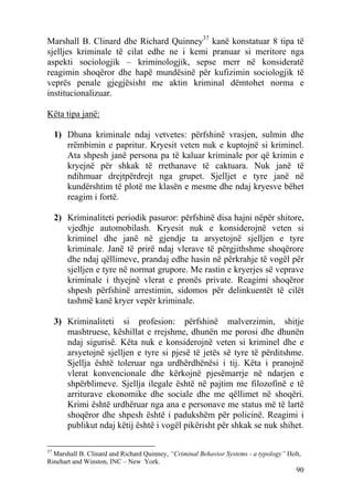 Marshall B. Clinard dhe Richard Quinney37 kanë konstatuar 8 tipa të
sjelljes kriminale të cilat edhe ne i kemi pranuar si meritore nga
aspekti sociologjik – kriminologjik, sepse merr në konsideratë
reagimin shoqëror dhe hapë mundësinë për kufizimin sociologjik të
veprës penale gjegjësisht me aktin kriminal dëmtohet norma e
institucionalizuar.

Këta tipa janë:

     1) Dhuna kriminale ndaj vetvetes: përfshinë vrasjen, sulmin dhe
        rrëmbimin e papritur. Kryesit veten nuk e kuptojnë si kriminel.
        Ata shpesh janë persona pa të kaluar kriminale por që krimin e
        kryejnë për shkak të rrethanave të caktuara. Nuk janë të
        ndihmuar drejtpërdrejt nga grupet. Sjelljet e tyre janë në
        kundërshtim të plotë me klasën e mesme dhe ndaj kryesve bëhet
        reagim i fortë.

     2) Kriminaliteti periodik pasuror: përfshinë disa hajni nëpër shitore,
        vjedhje automobilash. Kryesit nuk e konsiderojnë veten si
        kriminel dhe janë në gjendje ta arsyetojnë sjelljen e tyre
        kriminale. Janë të prirë ndaj vlerave të përgjithshme shoqërore
        dhe ndaj qëllimeve, prandaj edhe hasin në përkrahje të vogël për
        sjelljen e tyre në normat grupore. Me rastin e kryerjes së veprave
        kriminale i thyejnë vlerat e pronës private. Reagimi shoqëror
        shpesh përfshinë arrestimin, sidomos për delinkuentët të cilët
        tashmë kanë kryer vepër kriminale.

     3) Kriminaliteti si profesion: përfshinë malverzimin, shitje
        mashtruese, këshillat e rrejshme, dhunën me porosi dhe dhunën
        ndaj sigurisë. Këta nuk e konsiderojnë veten si kriminel dhe e
        arsyetojnë sjelljen e tyre si pjesë të jetës së tyre të përditshme.
        Sjellja është toleruar nga urdhërdhënësi i tij. Këta i pranojnë
        vlerat konvencionale dhe kërkojnë pjesëmarrje në ndarjen e
        shpërblimeve. Sjellja ilegale është në pajtim me filozofinë e të
        arriturave ekonomike dhe sociale dhe me qëllimet në shoqëri.
        Krimi është urdhëruar nga ana e personave me status më të lartë
        shoqëror dhe shpesh është i padukshëm për policinë. Reagimi i
        publikut ndaj këtij është i vogël pikërisht për shkak se nuk shihet.

37
  Marshall B. Clinard and Richard Quinney, “Criminal Behavior Systems - a typology” Holt,
Rinehart and Winston, INC – New York.
                                                                                       90
 