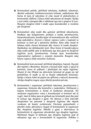 4) Kriminaliteti politik: përfshinë rebelimin, tradhtinë, sabotimin,
   dhunën ushtarake, kolaboracionizmin luftarak, radikalizmin dhe
   forma të tjera të ndryshme të cilat mund të përkufizohen si
   kriminalitet. Qëllimi i këtyre është ndryshimet në shoqëri. Sjellja
   e tyre është e paraparë dhe e ndihmuar nga ana e grupeve të tyre.
   Reagimi shoqëror është i madh sepse konsiderohet si rrezikim
   për shoqërinë.

5) Kriminaliteti ndaj rendit dhe qetësisë: përfshinë alkoolizmin,
   bredhjen apo huliganizmin, prishjen e rendit, prostitucionin,
   homoseksualizmin, kundërvajtjet në komunikacion dhe vartësinë
   ndaj narkotikëve. Kryesit e këtyre veprave vetën e kuptojnë si
   kriminel sa herë që e përsërisin deliktin. Këta edhe mund të
   luhaten midis vlerave kriminale dhe vlerave të rendit shoqëror.
   Bashkohen me delinkuentët tjerë. Disa forma të kundërvajtjeve
   ndaj rendit publik janë të dëshiruara nga disa pjesë të shoqërisë
   legjitime (p.sh. prostitucioni). Format tjera konsiderohen
   reprezentative (gabimet) e sistemit ekonomik. Reagimi ndaj
   këtyre veprave është arrestimi i kufizuar.

6) Kriminaliteti konvencional: përfshinë plaçkitjen, hajninë, thyerjet
   dhe hajnitë e dhunshme. Kryesit e kryejnë këtë vepër si pjesë të
   karrierës, kurse të ardhurat i plotësojnë me mjete legjitime.
   Shumë të rinj fillojnë me aktivitetin kriminal në grupe me një
   probabilitet të madh se do ta fitojnë subkulturën kriminale.
   Sjellja e këtyre është në pajtim me qëllimet e suksesit ekonomik,
   mirëpo shoqëria reagon sepse shkelet pronësia private.

7) Kriminaliteti i organizuar: përfshinë raketimin, prostitucionin e
   organizuar, bixhozin dhe kontrollin e narkotikëve. Delikuenti e
   kupton kriminalitetin si formë të bashkimit ekonomik. Në
   strukturat organizative veten e konsiderojnë si kriminel më të
   vogël. Janë të lidhur para së gjithash me kriminelët tjerë dhe janë
   të izoluar nga shoqëria e gjerë. Në shtresat e larta individët
   shoqërohen me personat e shoqërisë legjitime dhe shpesh
   vendosen në kuarte rezidenciale. Ekziston pajtueshmëri e
   përafërt midis aktiviteteve ilegale të kriminalitetit të organizuar
   dhe shoqërisë legjitime. Shkalla e gjerë e aktiviteteve të
   kriminalitetit të organizuar përcaktohet nga shoqëria legjitime.
   Shërbimet ilegale të kërkuara nga shoqëria legjitime janë të
   mbrojtura nga ana e kriminalitetit të organizuar. Publiku e
                                                                   91
 