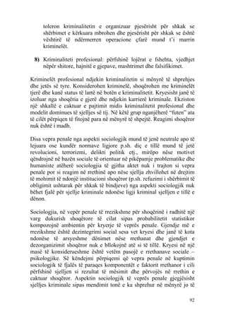 toleron kriminalitetin e organizuar pjesërisht për shkak se
     shërbimet e kërkuara mbrohen dhe pjesërisht për shkak se është
     vështirë të ndërmerren operacione çfarë mund t’i marrin
     kriminelët.

 8) Kriminaliteti profesional: përfshinë lojërat e fshehta, vjedhjet
    nëpër shitore, hajnitë e gjepave, mashtrimet dhe falsifikimet.

Kriminelët profesional ndjekin kriminalitetin si mënyrë të shprehjes
dhe jetës së tyre. Konsiderohen kriminelë, shoqërohen me kriminelët
tjerë dhe kanë status të lartë në botën e kriminalitetit. Kryesisht janë të
izoluar nga shoqëria e gjerë dhe ndjekin karrierë kriminale. Ekziston
një shkallë e caktuar e pajtimit midis kriminalitetit profesional dhe
modelit dominues të sjelljes së tij. Në këtë grup nganjëherë “futen” ata
të cilët përpiqen të fitojnë para në mënyrë të shpejtë. Reagimi shoqëror
nuk është i madh.

Disa vepra penale nga aspekti sociologjik mund të jenë neutrale apo të
lejuara ose kundër normave ligjore p.sh. diç e tillë mund të jetë
revolucioni, terrorizmi, delikti politik etj., mirëpo nëse motivet
qëndrojnë në bazën sociale të orientuar në pikëpamje problematike dhe
humaniste atëherë sociologjia të gjitha aktet nuk i trajton si vepra
penale por si reagim në rrethinë apo nëse sjellja zhvillohet në drejtim
të mohimit të ndonjë institucioni shoqëror (p.sh. refuzimi i shërbimit të
obligimit ushtarak për shkak të bindjeve) nga aspekti sociologjik nuk
bëhet fjalë për sjellje kriminale ndonëse ligji kriminal sjelljen e tillë e
dënon.

Sociologjia, në vepër penale të rrezikshme për shoqërinë i radhitë një
varg dukurish shoqërore të cilat sipas probabilitetit statistikor
kompozojnë ambientin për kryerje të veprës penale. Gjendje më e
rrezikshme është dezintegrimi social sesa vet kryesi dhe janë të kota
ndonëse të arsyeshme dënimet nëse rrethanat dhe gjendjet e
dezorganizimit shoqëror nuk e bllokojnë atë si të tillë. Kryesi në një
masë të konsiderueshme është vetëm pasojë e rrethanave sociale –
psikologjike. Së këndejmi përpiqemi që vepra penale në kuptimin
sociologjik të fjalës të paraqes komponentët e faktorit rrethanor i cili
përfshinë sjelljen si rezultat të mësimit dhe përvojës në rrethin e
caktuar shoqëror. Aspektin sociologjik të veprës penale gjegjësisht
sjelljes kriminale sipas mendimit tonë e ka shprehur në mënyrë jo të

                                                                        92
 
