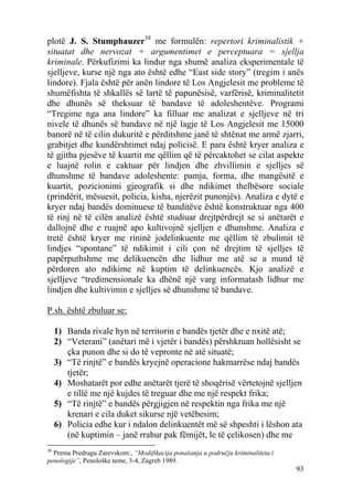 plotë J. S. Stumphauzer38 me formulën: repertori kriminalistik +
situatat dhe nervozat + argumentimet e perceptuara = sjellja
kriminale. Përkufizimi ka lindur nga shumë analiza eksperimentale të
sjelljeve, kurse një nga ato është edhe “East side story” (tregim i anës
lindore). Fjala është për anën lindore të Los Angjelesit me probleme të
shumëfishta të shkallës së lartë të papunësisë, varfërisë, kriminalitetit
dhe dhunës së theksuar të bandave të adoleshentëve. Programi
“Tregime nga ana lindore” ka filluar me analizat e sjelljeve në tri
nivele të dhunës së bandave në një lagje të Los Angjelesit me 15000
banorë në të cilin dukuritë e përditshme janë të shtënat me armë zjarri,
grabitjet dhe kundërshtimet ndaj policisë. E para është kryer analiza e
të gjitha pjesëve të kuartit me qëllim që të përcaktohet se cilat aspekte
e luajnë rolin e caktuar për lindjen dhe zhvillimin e sjelljes së
dhunshme të bandave adoleshente: pamja, forma, dhe mangësitë e
kuartit, pozicionimi gjeografik si dhe ndikimet thelbësore sociale
(prindërit, mësuesit, policia, kisha, njerëzit punonjës). Analiza e dytë e
kryer ndaj bandës dominuese të banditëve është konstruktuar nga 400
të rinj në të cilën analizë është studiuar drejtpërdrejt se si anëtarët e
dallojnë dhe e ruajnë apo kultivojnë sjelljen e dhunshme. Analiza e
tretë është kryer me rininë jodelinkuente me qëllim të zbulimit të
lindjes “spontane” të ndikimit i cili çon në drejtim të sjelljes të
papërputhshme me delikuencën dhe lidhur me atë se a mund të
përdoren ato ndikime në kuptim të delinkuencës. Kjo analizë e
sjelljeve “tredimensionale ka dhënë një varg informatash lidhur me
lindjen dhe kultivimin e sjelljes së dhunshme të bandave.

P.sh. është zbuluar se:

     1) Banda rivale hyn në territorin e bandës tjetër dhe e nxitë atë;
     2) “Veterani” (anëtari më i vjetër i bandës) përshkruan hollësisht se
        çka punon dhe si do të vepronte në atë situatë;
     3) “Të rinjtë” e bandës kryejnë operacione hakmarrëse ndaj bandës
        tjetër;
     4) Moshatarët por edhe anëtarët tjerë të shoqërisë vërtetojnë sjelljen
        e tillë me një kujdes të treguar dhe me një respekt frika;
     5) “Të rinjtë” e bandës përgjigjen në respektin nga frika me një
        krenari e cila duket sikurse një vetëbesim;
     6) Policia edhe kur i ndalon delinkuentët më së shpeshti i lëshon ata
        (në kuptimin – janë rrahur pak fëmijët, le të çelikosen) dhe me
38
  Prema Predragu Zarevskom:, “Modifikacija ponašanja u području kriminaliteta i
penologije”, Penološke teme, 3-4, Zagreb 1989.
                                                                                  93
 