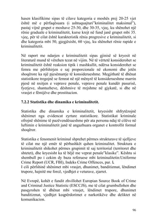 hasen klasifikime sipas të cilave kategoria e moshës prej 20-25 vjet
është më e përfaqësuara (i ashtuquajturi”kriminalitet maksimal”),
pastaj vijnë grupet e moshave 25-30, dhe 30-35, vjeç, ku shënohet një
rënie graduale e kriminalitetit, kurse krejt në fund janë grupet mbi 35.
vjeç, për të cilat është karakteristik rënia progresive e kriminalitetit, si
dhe kategoria mbi 50, gjegjësisht, 60 vjeç, ku shënohet rënie rapide e
kriminalitetit.

Në raport me ndarjen e kriminalitetit sipas gjinisë së kryesit në
literaturë mund të vërehen tezat në vijim. Në të vërtetë konsiderohet se
kriminalitetit është reaksion tipik i mashkullit, ndërsa konsiderohet se
femra me përfshirjen e saj proporcionale në ekonomi dhe jetën
shoqërore ka një pjesëmarrje të konsiderueshme. Megjithatë të dhënat
statistikore tregojnë se femrat në një mënyrë të konsiderueshme marrin
pjesë në nxitjen e veprave penale, veprave penale kundër pasurisë,
fyerjeve, shantazheve, dëshmive të rrejshme në gjykatë, si dhe në
vrasjet e fëmijëve dhe prostitucion.

7.2.2 Statistika dhe dinamika e kriminalitetit.

Statistika dhe dinamika e kriminalitetit, kryesisht shfrytëzojnë
shënimet nga evidencat zyrtare statistikore. Statistikat kriminale
ofrojnë shënime të pazëvendësueshme për ata persona ndaj të cilëve në
luftimin e kriminalitetit janë të angazhuara organet e kontrollit formal
shoqëror.

Statistika e fenomenit kriminal shprehet përmes strukturave të sjelljeve
të cilat me një emër të përbashkët quhen kriminalitet. Struktura e
kriminalitetit shikohet përmes grupimit të saj territorial (territoret dhe
shtetet), dhe kryesisht ka të bëjë me veprat penale”klasike”. Kështu si
shembull po i cekim dy baza referuese mbi kriminalitetin:Uniforme
Crime Report (UCR, FBI), Indeks Crime Offences, par. I.
I cili përfshinë shënimet mbi vrasjet, dhunimet, banditizmat, lëndimet
trupore, hajnitë me forcë, vjedhjet e veturave, zjarret.

Në Evropë, kohët e fundit zhvillohet Europian Source Book of Crime
and Criminal Justice Statistic (ESCCJS), me të cilat grumbullohen dhe
pasqyrohen të dhënat mbi vrasjet, lëndimet trupore, dhunimet
banditizmat, vjedhjet keqpërdorimet e narkotikëve dhe deliktet në
komunikacion.

                                                                         96
 
