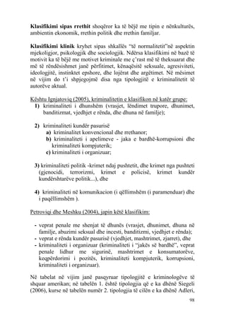 Klasifikimi sipas rrethit shoqëror ka të bëjë me tipin e nënkulturës,
ambientin ekonomik, rrethin politik dhe rrethin familjar.

Klasifikimi klinik kryhet sipas shkallës “të normalitetit”në aspektin
mjekoligjor, psikologjik dhe sociologjik. Ndërsa klasifikimi në bazë të
motivit ka të bëjë me motivet kriminale me ç’rast më të theksuarat dhe
më të rëndësishmet janë përfitimet, kënaqësitë seksuale, agresiviteti,
ideologjitë, instinktet epshore, dhe lojërat dhe argëtimet. Në mësimet
në vijim do t’i shpjegojmë disa nga tipologjitë e kriminalitetit të
autorëve aktual.

Kështu Ignjatoviq (2005), kriminalitetin e klasifikon në katër grupe:
 1) kriminaliteti i dhunshëm (vrasjet, lëndimet trupore, dhunimet,
     banditizmat, vjedhjet e rënda, dhe dhuna në familje);

 2) kriminaliteti kundër pasurisë
     a) kriminalitet konvencional dhe rrethanor;
     b) kriminaliteti i apelimeve - jaka e bardhë-korrupsioni dhe
        kriminaliteti kompjuterik;
     c) kriminaliteti i organizuar;

 3) kriminaliteti politik -krimet ndaj pushtetit, dhe krimet nga pushteti
   (gjenocidi, terrorizmi, krimet e policisë, krimet kundër
   kundërshtarëve politik...), dhe

 4) kriminaliteti në komunikacion (i qëllimshëm (i paramenduar) dhe
   i paqëllimshëm ).

Petroviqi dhe Meshku (2004), japin këtë klasifikim:

 - veprat penale me shenjat të dhunës (vrasjet, dhunimet, dhuna në
   familje, abuzimi seksual dhe incesti, banditizmi, vjedhjet e rënda);
 - veprat e rënda kundër pasurisë (vjedhjet, mashtrimet, zjarret), dhe
 - kriminaliteti i organizuar (kriminaliteti i “jakës së bardhë”, veprat
   penale lidhur me sigurinë, mashtrimet e konsumatorëve,
   keqpërdorimi i pozitës, kriminaliteti kompjuterik, korrupsioni,
   kriminaliteti i organizuar).

Në tabelat në vijim janë pasqyruar tipologjitë e kriminologëve të
shquar amerikan; në tabelën 1. është tipologjia që e ka dhënë Siegeli
(2006), kurse në tabelën numër 2. tipologjia të cilën e ka dhënë Adleri,
                                                                      98
 