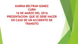 KARINA BELTRAN GOMEZ
CURN
16 DE MARZO DEL 2016
PRESENTACION: QUE SE DEBE HACER
EN CASO DE UN ACCIDENTE DE
TRANSITO
 