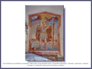 Dva Krištofa nas pričakata na fasadah. Eden lepši, drugi skorajda spran. Zavetnika popotnikov, čolnarjev, splavarjev, nosačev,
romarjev, v modernem času pa tudi voznikov in pilotov.
 