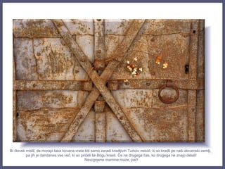 Bi človek mislil, da morajo taka kovana vrata biti samo zaradi kradljivih Turkov nekoč, ki so kradli po naši slovenski zemlji,
pa jih je dandanes vse več, ki so pričeli še Bogu krasti. Če ne drugega čas, ko drugega ne znajo delati!
Nevzgojene mamine maze, pač!
 