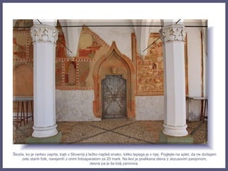 Škoda, ko je cerkev zaprta, kajti v Sloveniji ji težko najdeš enako, toliko lepega je v njej. Poglejte na splet, da ne dodajam
zelo starih fotk, narejenih z onim fotoaparatom za 20 mark. Na levi je poslikana stena z Jezusovim pasijonom,
desna pa je še bolj zanimiva.
 