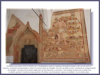 Ta freska nosi naslov SVETA NEDELJA! V škofjeloškem gradu je narejena obnovljena kopija in tam se vidi vseh 47
prizorov, na katerih je prepovedano, česa ne smemo delati ob nedeljah. Da vam bo lažje pri srcu, pohajanje po megamarketih
ob nedeljah, namesto da bi otroke peljali kam po lepi Sloveniji, ni narisano. Tam spodaj na desni pa je velika riba
z odprtim gobcem, ki požira uboge grešnike. Še dobro, da ji dandanes “gobec ne zašteka”, ko ima toliko dela…
 