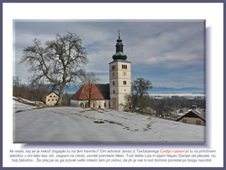 Ali veste, kaj se je nekoč dogajalo tu na tem travniku? Oni advokat Janez iz Tavčarjevega Cvetja v jeseni je tu na priročnem
plesišču v oni tako lepi viži, zaigrani na citrah, zavrtel premlado Meto. Tudi dekla Liza in pijani hlapec Danijel sta plesala, no,
bolj žalostno…Še prej pa so ga izzivali vaški mladci tam pri cerkvi, da jih je vse tri kot domine pometal po bregu navzdol.
 