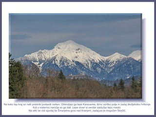 Na kako lep kraj so naši predniki postavili cerkev. Obkrožajo ga lepe Karavanke, širno sorško polje in zadaj škofjeloško hribovje.
Kot v materino naročje so ga dali. Lepe stvari si vendar zaslužijo lepo mesto.
Na sliki se vidi spodaj še Šmarjetna gora nad Kranjem, zadaj pa je mogočen Storžič.
 
