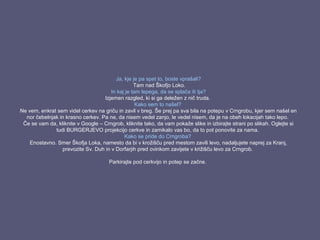 Ja, kje je pa spet to, boste vprašali?
Tam nad Škofjo Loko.
In kaj je tam lepega, da se splača iti tja?
Izjemen razgled, ki si ga deležen z nič truda.
Kako sem to našel?
Ne vem, enkrat sem videl cerkev na griču in zavil v breg. Še prej pa sva bila na potepu v Crngrobu, kjer sem našel en
nor čebelnjak in krasno cerkev. Pa ne, da nisem vedel zanjo, le vedel nisem, da je na obeh lokacijah tako lepo.
Če se vam da, kliknite v Google – Crngrob, kliknite tako, da vam pokaže slike in izbirajte strani po slikah. Oglejte si
tudi BURGERJEVO projekcijo cerkve in zamikalo vas bo, da to pot ponovite za nama.
Kako se pride do Crngroba?
Enostavno. Smer Škofja Loka, namesto da bi v krožišču pred mestom zavili levo, nadaljujete naprej za Kranj,
prevozite Sv. Duh in v Dorfarjih pred ovinkom zavijete v križišču levo za Crngrob.
Parkirajte pod cerkvijo in potep se začne.
 