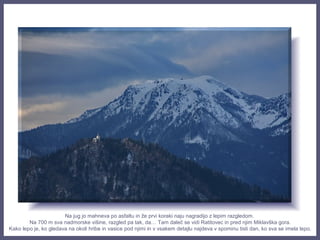 Na jug jo mahneva po asfaltu in že prvi koraki naju nagradijo z lepim razgledom.
Na 700 m sva nadmorske višine, razgled pa tak, da… Tam daleč se vidi Ratitovec in pred njim Miklavška gora.
Kako lepo je, ko gledava na okoli hribe in vasice pod njimi in v vsakem detajlu najdeva v spominu tisti dan, ko sva se imela lepo.
 