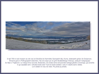 S teh 700 m nad morjem se vidi vse od Storžiča do Kamniško Savinjskih Alp, Kuma, dolenjskih gričev do Gorjancev,
Šmarne gore in Polhograjskih dolomitov. Na ono stran pa vsi griči škofjeloškega hribovja, zadaj jih nadgrajujejo
že Alpe s Triglavom. Le nekaj minut od avta. Božansko. Če imate doma ali poznate kakega gibalno oviranega, ga osrečite
in ga zapeljite sem. Uživala bosta oba! Tudi če bosta sedela v avtu in odprla samo stekla.
Le ti oblaki mi niso nič všeč. Pa pihati je pričelo.
 