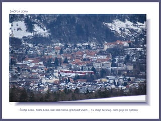 Škofja Loka.. Stara Loka, stari del mesta, grad nad vsem… Tu imajo še sneg, nam ga je že pobralo.
ŠKOFJA LOKA
 