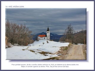 Prav pohiteti moram, da še v sončku dobim cerkvico sv. Križ, po katerem je to sleme dobilo ime.
Škljoc in sonček ugasne za danes. Prav. Saj je brez sonca tudi lepo.
SV. KRIŽ, KRIŽNA GORA
 
