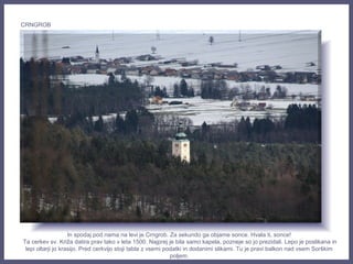 In spodaj pod nama na levi je Crngrob. Za sekundo ga objame sonce. Hvala ti, sonce!
Ta cerkev sv. Križa datira prav tako v leta 1500. Najprej je bila samo kapela, pozneje so jo prezidali. Lepo je poslikana in
lepi oltarji jo krasijo. Pred cerkvijo stoji tabla z vsemi podatki in dodanimi slikami. Tu je pravi balkon nad vsem Sorškim
poljem.
CRNGROB
 