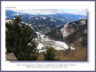 Tja na zahod se lepo vidi na Ratitovec, smučišče Stari vrh, Selško dolino, Praprotno…
Selška Sora se zvija po ozki dolini in si jemlje prostor zase…
PRAPROTNO
 