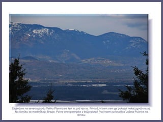 Zagledam na severovzhodu Veliko Planino na levi in pod njo sv. Primož, ki sem vam ga pokazal nekaj zgodb nazaj.
Na sončku se martinčkajo Brezje. Pa ne one gorenjske z božjo potjo! Pod vsem pa letališče Jožeta Pučnika na
Brniku.
 