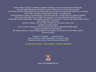 Čudna nedelja, ki zjutraj in dopoldan ni obetala nič lepega, se nama je spremenila v tako lep dan.
Na najini ogrlici življenja sva nanizala še en biser. Mnogo jih je že na njej. Pa še premalo.
Ko ne bodo noge več nosile telesa in bo ena sama soba ves svet, bom tam nekje pri oknu gledal ven v s soncem
oblito krajino, mi bodo vsi ti lepi dnevi kot pesek v uri polzeli mimo.
K sreči pozabimo na hudo in na preizkušnje, ki nas čakajo vsak dan. Te lepe stvari pa v spominu ostanejo.
Več ko jih je, bolj bogati smo. In to šteje. Ne ona krama, ki jo tako salamensko zbiramo na kup,
za katerega se potem tepejo drugi. Tega zaklada nam NIHČE ne more vzeti. Vzamemo ga s seboj, čeprav krste in
žare nimajo žepov. Vsaj nekaj!
Zanimivo bogastvo, mar ne? Edino, ki šteje in ki nam ostane. Samo nam!
Ostanite in postanite bogati.
Jutri je nov dan. Zakaj ne bi bil tudi ta dan en biser več na naši ogrlici? Bogati ogrlici…
Zato so nas poslali na ta tako lep svet!
Ne zaradi problemov, ki nam jih delajo bedaki, ki so nesrečni, če so srečni in ki si jih delamo sami!!!
Naj vam bo lepo!
Besedilo in fotografije…… Janez Medvešek
Pesmi so izbrane iz mojih knjig Sanje in Ni vsakomur dano
Narejeno prve dni sušca, marca, leta gospodovega 2014
GLASBA NA KLAVIRJU - JANI SLIMŠEK - VENČEK NARODNIH
janez.medvesek@gmail.com
 