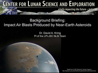 Background Briefing:
Impact Air Blasts Produced by Near-Earth Asteroids

                     Dr. David A. Kring
                 PI of the LPI-JSC NLSI Team




                                                   Detail from CLSE (Daniel D. Durda) image at
                                          http://www.lpi.usra.edu/nlsi/training/illustrations/bombardment/
 