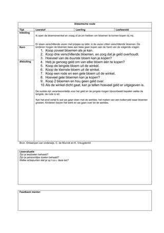 Didactische route

Tijd          Leerstof                            Leerling                             Leefwereld
Inleiding
              Ik open de bloemenwinkel en vraag of ze zin hebben om bloemen te komen kopen bij mij.


              Er staan verschillende vazen met prijsjes op tafel, in de vazen zitten verschillende bloemen. De
Kern          kinderen mogen de bloemen twee aan twee gaan kopen aan de hand van de volgende vragen:
                   1. Koop zoveel bloemen als je kan.
                   2. Koop drie verschillende bloemen, en zorg dat je geld overhoudt.
                   3. Hoeveel van de duurste bloem kan je kopen?
Afsluiting         4. Heb je genoeg geld om van elke bloem één te kopen?
                   5. Koop de langste bloem uit de winkel.
                   6. Koop de kleinste bloem uit de winkel.
                   7. Koop een rode en een gele bloem uit de winkel.
                   8. Hoeveel gele bloemen kan je kopen?
                   9. Koop 2 bloemen en hou geen geld over.
                   10. Als de winkel dicht gaat, kan je tellen hoeveel geld er uitgegeven is.
              De oudste zijn verantwoordelijk voor het geld en de jongste mogen bijvoorbeeld bepalen welke de
              langste, de rode is ed.

              Aan het eind vertel ik wat we gaan doen met de werkles: het maken van een bollenveld waar bloemen
              groeien. Kinderen kiezen het werk en we gaan over tot de werkles.




Bron: Ontwerpen van onderwijs, C. de Munnik en K. Vreugdenhil


Lesevaluatie
Zijn je lesdoelen behaald?
Zijn je persoonlijke doelen behaald?
Welke actiepunten stel je op n.a.v. deze les?




Feedback mentor:
 