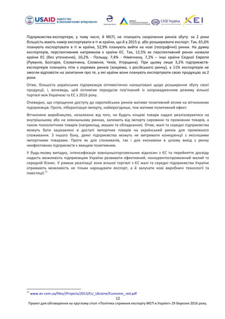 12
Проект для обговорення на круглому столі «Політика сприяння експорту МСП в Україні» 29 березня 2016 року.
Підприємства-експортери, у тому числі, й МСП, не планують скорочення ринків збуту: за 2 роки
більшість мають намір експортувати в ті ж країни, що й у 2015 р. або розширювати експорт. Так, 65,6%
планують експортувати в ті ж країни, 52,9% планують вийти на нові (географічні) ринки. На думку
експортерів, перспективним напрямком є країни ЄС. Так, 12,5% як перспективний ринок назвали
країни ЄС (без уточнення), 10,2% - Польщу, 7,4% - Німеччину, 7,2% – інші країни Східної Європи
(Румунія, Болгарія, Словаччина, Словенія, Чехія, Угорщина). При цьому лише 3,2% підприємств-
експортерів планують піти з окремих ринків (зокрема, з російського ринку), а 11% експортерів не
змогли відповісти на запитання про те, у які країни вони планують експортувати свою продукцію за 2
роки.
Отже, більшість українських підприємців оптимістично налаштовані щодо розширення збуту своєї
продукції, і, вочевидь, цей оптимізм передусім пов'язаний із запровадженням режиму вільної
торгівлі між Україною та ЄС з 2016 року.
Очевидно, що спрощення доступу до європейських ринків матиме позитивний вплив на вітчизняних
підприємців. Проте, лібералізація імпорту, найвірогідніше, теж матиме позитивний ефект.
Вітчизняне виробництво, незалежно від того, чи будуть кінцеві товари надалі реалізовуватися на
внутрішньому або на зовнішньому ринках, залежить від імпорту сировини та проміжних товарів, а
також технологічних товарів (наприклад, машин та обладнання). Отже, малі та середні підприємства
можуть бути зацікавлені в доступі імпортних товарів на український ринок для проміжного
споживання. З іншого боку, деякі підприємства можуть не витримати конкуренції з якіснішими
імпортними товарами. Проте як для споживачів, так і для економіки в цілому вихід з ринку
неефективних підприємств є явищем позитивним.
У будь-якому випадку, інтенсифікація зовнішньоторговельних відносин з ЄС та перейняття досвіду
надасть можливість підприємцям України розвивати ефективний, конкурентоспроможний малий та
середній бізнес. У рамках реалізації зони вільної торгівлі з ЄС малі та середні підприємства України
отримають можливість не тільки нарощувати експорт, а й залучати нові виробничі технології та
інвестиції.11
11
www.ier.com.ua/files//Projects/2013/EU_Ukraine/Economic_red.pdf
 
