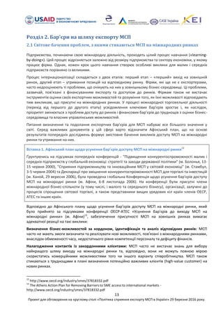 13
Проект для обговорення на круглому столі «Політика сприяння експорту МСП в Україні» 29 березня 2016 року.
Розділ 2. Бар'єри на шляху експорту МСП
2.1 Світове бачення проблем, з якими стикаються МСП на міжнародних ринках
Підприємства, починаючи свою міжнародну діяльність, проходять цілий процес навчання («learning-
by-doing»). Цей процес відрізняється залежно від розміру підприємства та сектору економіки, у якому
працює фірма. Однак, кожен крок цього навчання створює особливі виклики для малих і середніх
підприємств порівняно із великими.
Процес інтернаціоналізації складається з двох етапів: перший етап – «перший» вихід на зовнішній
ринок, другий етап – утримання позицій на відповідному ринку. Фірми, які ще не є експортерами,
часто недооцінюють ті проблеми, що очікують на них у зовнішньому бізнес-середовищі. Ці проблеми,
зазвичай, пов'язані з фінансуванням експорту та доступом до ринків. Фірмам також не вистачає
інструментів оцінки своїх експортних можливостей та розуміння того, як їхні можливості відповідають
тим викликам, що присутні на міжнародних ринках. У процесі міжнародної торговельної діяльності
(перехід від першого до другого етапу) усвідомлення ключових бар'єрів зростає і, як наслідок,
пріоритет змінюється з проблем доступу до ринків і фінансових бар’єрів до труднощів з оцінки бізнес-
середовища та власних управлінських можливостей.
Питання визначення та подолання експортних бар’єрів для МСП набуває все більшого значення у
світі. Серед важливих документів у цій сфері варто відзначити Афінський план, що на основі
результатів попередніх досліджень формує змістовне бачення викликів доступу МСП на міжнародні
ринки та утримання на них.
Вставка 1. Афінський план щодо усунення бар’єрів доступу МСП на міжнародні ринки12
Ґрунтуючись на підсумках попередніх конференцій - "Підвищення конкурентоспроможності малих і
середніх підприємств у глобальній економіці: стратегії та заходи державної політики" (м. Болонья, 13-
15 червня 2000), "Сприяння підприємництву та інноваційним МСП у світовій економіці" (м. Стамбул,
3-5 червня 2004) та Декларації про зміцнення конкурентоспроможності МСП для торгівлі та інвестицій
(м. Ханой, 29 вересня 2006), була проведена глобальна Конференція щодо усунення бар'єрів доступу
МСП на міжнародні ринки (м. Афіни, 6-8 листопада 2006). На конференції були присутні члени
міжнародної бізнес-спільноти (у тому числі, і малого та середнього бізнесу), організації, залучені до
процесів спрощення світової торгівлі, а також представники вищих урядових кіл країн членів ОЕСР,
АТЕС та інших країн.
Відповідно до Афінського плану щодо усунення бар’єрів доступу МСП на міжнародні ринки, який
було прийнято за підсумками конференції ОЕСР-АТЕС «Усунення бар’єрів до виходу МСП на
міжнародні ринки» (м. Афіни)13
, забезпечення присутності МСП на зовнішніх ринках вимагає
адекватної реакції на такі виклики:
Визначення бізнес-можливостей за кордоном, ідентифікація та аналіз відповідних ринків: МСП
часто не мають змоги визначити та реалізувати нові можливості, пов’язані з міжнародними ринками,
внаслідок обмеженості часу, недостатнього рівня компетенції персоналу та дефіциту фінансів.
Налагодження контактів із закордонними клієнтами: МСП часто не вистачає знань для вибору
найкращого шляху виходу на міжнародні ринки та, відповідно, вони не можуть повною мірою
скористатись комерційними можливостями того чи іншого варіанту співробітництва. МСП також
стикаються з труднощами в плані визначення потенційно важливих клієнтів (high-value customer) на
нових ринках.
12
http://www.oecd.org/industry/smes/37818332.pdf
13
The Athens Action Plan for Removing Barriers to SME access to international markets -
http://www.oecd.org/industry/smes/37818332.pdf
 
