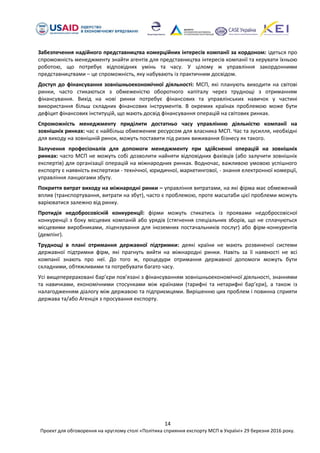 14
Проект для обговорення на круглому столі «Політика сприяння експорту МСП в Україні» 29 березня 2016 року.
Забезпечення надійного представництва комерційних інтересів компанії за кордоном: ідеться про
спроможність менеджменту знайти агентів для представництва інтересів компанії та керувати їхньою
роботою, що потребує відповідних умінь та часу. У цілому ж управління закордонними
представництвами – це спроможність, яку набувають із практичним досвідом.
Доступ до фінансування зовнішньоекономічної діяльності: МСП, які планують виходити на світові
ринки, часто стикаються з обмеженістю оборотного капіталу через труднощі з отриманням
фінансування. Вихід на нові ринки потребує фінансових та управлінських навичок у частині
використання більш складних фінансових інструментів. В окремих країнах проблемою може бути
дефіцит фінансових інституцій, що мають досвід фінансування операцій на світових ринках.
Спроможність менеджменту приділити достатньо часу управлінню діяльністю компанії на
зовнішніх ринках: час є найбільш обмеженим ресурсом для власника МСП. Час та зусилля, необхідні
для виходу на зовнішній ринок, можуть поставити під ризик виживання бізнесу як такого.
Залучення професіоналів для допомоги менеджменту при здійсненні операцій на зовнішніх
ринках: часто МСП не можуть собі дозволити найняти відповідних фахівців (або залучити зовнішніх
експертів) для організації операцій на міжнародних ринках. Водночас, важливою умовою успішного
експорту є наявність експертизи - технічної, юридичної, маркетингової, - знання електронної комерції,
управління ланцюгами збуту.
Покриття витрат виходу на міжнародні ринки – управління витратами, на які фірма має обмежений
вплив (транспортування, витрати на збут), часто є проблемою, проте масштаби цієї проблеми можуть
варіюватися залежно від ринку.
Протидія недобросовісній конкуренції: фірми можуть стикатись із проявами недобросовісної
конкуренції з боку місцевих компаній або урядів (стягнення спеціальних зборів, що не сплачуються
місцевими виробниками, ліцензування для іноземних постачальників послуг) або фірм-конкурентів
(демпінг).
Труднощі в плані отримання державної підтримки: деякі країни не мають розвиненої системи
державної підтримки фірм, які прагнуть вийти на міжнародні ринки. Навіть за її наявності не всі
компанії знають про неї. До того ж, процедури отримання державної допомоги можуть бути
складними, обтяжливими та потребувати багато часу.
Усі вищеперераховані бар’єри пов’язані з фінансуванням зовнішньоекономічної діяльності, знаннями
та навичками, економічними стосунками між країнами (тарифні та нетарифні бар’єри), а також із
налагодженням діалогу між державою та підприємцями. Вирішенню цих проблем і повинна сприяти
держава та/або Агенція з просування експорту.
 