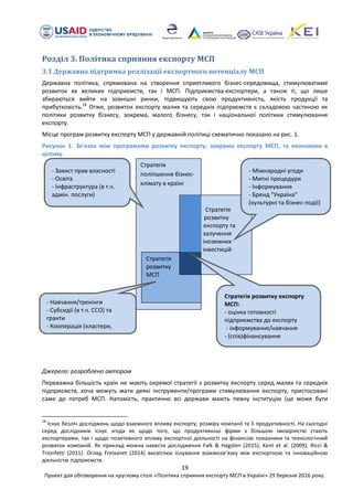 19
Проект для обговорення на круглому столі «Політика сприяння експорту МСП в Україні» 29 березня 2016 року.
Розділ 3. Політика сприяння експорту МСП
3.1 Державна підтримка реалізації експортного потенціалу МСП
Державна політика, спрямована на створення сприятливого бізнес-середовища, стимулюватиме
розвиток як великих підприємств, так і МСП. Підприємства-експортери, а також ті, що лише
збираються вийти на зовнішні ринки, підвищують свою продуктивність, якість продукції та
прибутковість.18
Отже, розвиток експорту малих та середніх підприємств є складовою частиною як
політики розвитку бізнесу, зокрема, малого бізнесу, так і національної політики стимулювання
експорту.
Місце програм розвитку експорту МСП у державній політиці схематично показано на рис. 1.
Рисунок 1. Зв'язок між програмами розвитку експорту, зокрема експорту МСП, та економіки в
цілому.
Джерело: розроблено автором
Переважна більшість країн не мають окремої стратегії з розвитку експорту серед малих та середніх
підприємств, хоча можуть мати деякі інструменти/програми стимулювання експорту, пристосовані
саме до потреб МСП. Натомість, практично всі держави мають певну інституцію (це може бути
18
Існує безліч досліджень щодо взаємного впливу експорту, розміру компанії та її продуктивності. На сьогодні
серед дослідників існує згода як щодо того, що продуктивніші фірми з більшою імовірністю стають
експортерами, так і щодо позитивного впливу експортної діяльності на фінансові показники та технологічний
розвиток компаній. Як приклад можна навести дослідження Falk & Hagsten (2015), Kent et al. (2009), Ricci &
Trionfetti (2011). Огляд Freixanet (2014) висвітлює існування взаємозвязку між експортною та інноваційною
діяльністю підприємств.
Стратегія
поліпшення бізнес-
клімату в країні
Стратегія
розвитку
МСП
Стратегія
розвитку
експорту та
залучення
іноземних
інвестицій
- Захист прав власності
- Освіта
- Інфраструктура (в т.ч.
адмін. послуги)
Стратегія розвитку експорту
МСП:
- оцінка готовності
підприємства до експорту
- інформування/навчання
- (спів)фінансування
- Міжнародні угоди
- Митні процедури
- Інформування
- Бренд "Україна"
(культурні та бізнес-події)
- Навчання/тренінги
- Субсидії (в т.ч. ССО) та
гранти
- Кооперація (кластери,
асоціації)
 