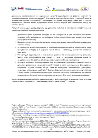 20
Проект для обговорення на круглому столі «Політика сприяння експорту МСП в Україні» 29 березня 2016 року.
державний, квазідержавний чи недержавний орган19
), відповідальну за розвиток експорту та
просування держави на світових ринках20
. Утім, навіть якщо така інституція не ставить собі за мету
розвивати експортний потенціал МСП, переважно її послугами користуються саме малі та середні
підприємства, оскільки великі підприємства мають більше ресурсів для самостійного виходу на
зовнішні ринки.
Успішний міжнародний досвід свідчить, що діяльність інституції з просування експорту повинна
ґрунтуватися на таких базових принципах:
1. Державний орган підтримки експорту не має конкурувати з уже наявними приватними
органами, тобто держава має не заміщувати собою приватну ініціативу, а коригувати "вади
ринку" (market failures);
2. Діяльність органу підтримки експорту має концентруватися на зниженні бар’єрів до виходу на
зовнішні ринки;
3. Як правило, інституції, відповідальні за зовнішньоекономічну діяльність, займаються не лише
просуванням експорту, а й ширшим колом питань – наприклад, залученням іноземних
інвестицій;
4. Усі інституції, відповідальні за економічний розвиток та зовнішньоекономічну діяльність,
мають тісно співпрацювати між собою, а також із місцевими органами влади та
представниками бізнес-спільноти (наприклад, галузевими бізнес-асоціаціями);
5. Інституція з розвитку експорту повинна бути незалежною від політичного циклу (оскільки її
діяльність розрахована на довгостроковий період) та мати власні джерела фінансування,
наприклад, надання платних послуг, таких як проведення маркетингових досліджень,
організація міжнародних подій та ін.21
Загальний принцип стягнення плати за послуги полягає
в тому, що чим більшою та досвідченішою є компанія, тим більшу частку вартості послуг вона
може оплатити. Інституції з кредитування експорту мають бути прибутковими організаціями.
Відтак, можна виокремити різні інструменти розвитку МСП та доцільність їх використання на різних
стадіях розвитку підприємства з визначенням джерела фінансування22
- таблиця 8.
19
Див. публікацію "Політика сприяння експорту" (2014) із серії "Розуміємо ключові питання торговельної
політики" ІЕДПК та "Best Practices in Export Promotion" (2004). A technical report to el Salvador government by
Nathan Associates Inc.
20
Щодо необхідності саме комплексної програми розвитку зовнішньоекономічної діяльності країни див. статтю
А.Веселовського: http://www.eurointegration.com.ua/experts/2015/09/1/7037569/
21
Наприклад, у Коста-Риці фінансування цієї інституції забезпечується надходженнями від вільних економічних
зон, проте цей досвід навряд чи можна застосувати в Україні.
22
Складено за Freixanet (2014)
http://www.researchgate.net/publication/262526998_Insights_into_Public_Export_Promotion_Programs_in_an_Eme
rging_Economy_The_Case_of_Malaysian_SMEs?enrichId=rgreq-3c337777-6b13-47e8-8d94-
21cee6b3d3f8&enrichSource=Y292ZXJQYWdlOzI2MjUyNjk5ODtBUzoxOTgxMjM4ODU0Njk2OTZAMTQyNDI0NzgyMzA
4Mw%3D%3D&el=1_x_2 та "Best Practices in Export Promotion" (2004) http://pdf.usaid.gov/pdf_docs/Pnadf539.pdf.
 