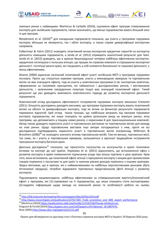 26
Проект для обговорення на круглому столі «Політика сприяння експорту МСП в Україні» 29 березня 2016 року.
зовнішні ринки є найвищими. Martincus & Carballo (2010), оцінюючи ефект програм стимулювання
експорту для чилійських підприємств, також зазначають, що менші підприємства мають більший зиск
із цих програм.
Biesebroeck et al. (2010)28
для канадських підприємств показали, що участь у програмах підтримки
експорту збільшує як імовірність, так і обсяг експорту, а також сприяє диверсифікації експортних
напрямків.
Felbermayr & Yalcin (2011) знаходять позитивний вплив експортних кредитних гарантій на експортну
діяльність німецьких підприємств, а Janda et al. (2012) отримують аналогічний результат для Чехії.
Janda et al. (2013) доводять, що в країнах Вишеградської четвірки найбільш ефективною експортно-
кредитною інституцією є польська агенція, що працює як страхова компанія зі страхування експортної
діяльності. Інституції решти країн, які поєднують у собі елементи банківської та страхової діяльності, є
менш ефективними.
Alvarez (2004) відзначає загальний позитивний ефект участі чилійських МСП у програмах підтримки
експорту. Проте що стосується окремих програм, участь у міжнародних ярмарках та торговельних
місіях не має значущого ефекту, тоді як участь у комплексних програмах (т.зв. експортних комітетах,
сформованих за галузевим принципом, які займаються і дослідженнями ринків, і виставковою
діяльністю, і залученням закордонних покупців тощо) має значущий позитивний ефект. Такий
результат ще раз доводить важливість комплексного підходу до розвитку експортної діяльності
підприємств.
Комплексний огляд досліджень ефективності інструментів підтримки експорту виконано Freixanet
(2011). Більшість досліджень доходять висновку, що програми підтримки експорту мають позитивний
вплив на обсяги та диверсифікацію експорту, тоді як вплив на фінансові результати підприємств
переважно відсутній. Цей огляд також показує, що найбільше виграють від програм підтримки
експорту підприємства, які лише планують чи щойно розпочали вихід на зовнішні ринки, хоча
програми, що допомагають у пошуку нових ринків, є корисними й для транснаціональних компаній.
Автор також доводить корисність участі в торговельних виставках чи торговельних місіях для виходу
на нові ринки. Щодо торговельних виставок інші автори погоджуються з ним, проте не всі
дослідження підтверджують корисність участі в торговельних місіях (наприклад, Wilkinson &
Brouthers (2006)29
не знаходять значного впливу торговельних місій). Тим не менше, торговельні місії,
так само, як і участь в торговельних ярмарках, залишаються в арсеналі традиційних інструментів
просування експорту багатьох країн.
Декілька досліджень30
показали, що присутність посольства чи консульства в країні позитивно
впливає на експорт до цієї країни. Hayakawa et al. (2011) відзначають, що встановлення офісу з
розвитку експорту в країні еквівалентне підписанню угоди про вільну торгівлю з цією країною. Крім
того, вони встановили, що позитивний ефект агенції з просування експорту є вищим для промислових
товарів порівняно з послугами та для країн із нижчим рівнем доходів порівняно з іншими країнами.
Звідси випливає, що в країнах, які є найважливішими чи найбільш перспективними ринками збуту
вітчизняної продукції, потрібно відкривати торговельні представництва (філії Агенції з розвитку
експорту).
Підсумовуючи вищевикладене, найбільш ефективними за співвідношенням вартість/економічний
ефект є програми, які (1) спрямовані на ті підприємства, що лише планують стати експортерами;
(2) надають інформацію щодо виходу на зовнішній ринок та особливості роботи на ньому;
28
http://feb.kuleuven.be/eng/ew/discussionpapers/Dps10/Dps1014.pdf
29
http://www.researchgate.net/publication/227417283_Trade_promotion_and_SME_export_performance
30
Martincus (2010) https://publications.iadb.org/handle/11319/3169?locale-attribute=en,
Ferguson & Forslid (2014) http://papers.ssrn.com/sol3/papers.cfm?abstract_id=2407474,
Rose (2005) http://www.nber.org/papers/w11111.pdf
 