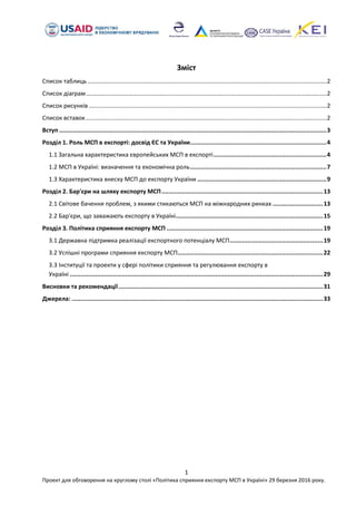 1
Проект для обговорення на круглому столі «Політика сприяння експорту МСП в Україні» 29 березня 2016 року.
Зміст
Список таблиць .................................................................................................................................................2
Список діаграм..................................................................................................................................................2
Список рисунків ................................................................................................................................................2
Список вставок..................................................................................................................................................2
Вступ .....................................................................................................................................................3
Розділ 1. Роль МСП в експорті: досвід ЄС та України............................................................................4
1.1 Загальна характеристика європейських МСП в експорті...............................................................4
1.2 МСП в Україні: визначення та економічна роль............................................................................7
1.3 Характеристика внеску МСП до експорту України ........................................................................9
Розділ 2. Бар'єри на шляху експорту МСП..........................................................................................13
2.1 Світове бачення проблем, з якими стикаються МСП на міжнародних ринках ............................13
2.2 Бар'єри, що заважають експорту в Україні..................................................................................15
Розділ 3. Політика сприяння експорту МСП .......................................................................................19
3.1 Державна підтримка реалізації експортного потенціалу МСП....................................................19
3.2 Успішні програми сприяння експорту МСП.................................................................................22
3.3 Інституції та проекти у сфері політики сприяння та регулювання експорту в
Україні .............................................................................................................................................29
Висновки та рекомендації..................................................................................................................31
Джерела: ............................................................................................................................................33
 