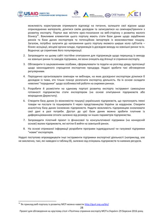 28
Проект для обговорення на круглому столі «Політика сприяння експорту МСП в Україні» 29 березня 2016 року.
можливість користувачам отримувати відповіді на питання, залишати свої відгуки щодо
оприлюднених матеріалів, ділитися своїм досвідом та записуватися на семінари/тренінги з
розвитку експорту. Портал має містити крос-посилання на веб-сторінку з розвитку малого
бізнесу31
. Важливим елементом цього порталу мають стати бази даних щодо зарубіжних
ринків та бази даних експортерів та потенційних імпортерів із можливостями пошуку.
Загалом, потрібно залучити до наповнення цього порталу якомога ширше коло суб'єктів –
бізнес-асоціації, місцеві органи влади, підприємців із досвідом виходу на зовнішні ринки та ін.
Водночас це сприятиме його популяризації.
2. Запровадити на цьому сайті постійне опитування для підприємців щодо перешкод із виходу
на зовнішні ринки та заходів підтримки, які вони очікують від Агенції зі сприяння експорту.
3. Обговорити із зацікавленими особами, сформулювати та подати на розгляд уряду пропозиції
щодо законодавчого спрощення експортних процедур. Надалі зробити такі обговорення
регулярними.
4. Періодично організовувати семінари чи вебінари, на яких досвідчені експортери ділилися б
досвідом із тими, хто тільки планує розпочати експортну діяльність. На їх основі складати
невеликі "порадники" щодо особливостей роботи на окремих ринках.
5. Розробити й розмістити на єдиному порталі розвитку експорту інструмент самооцінки
готовності підприємства стати експортером (на основі опитування підприємств або
мікроданих Держстату).
6. Створити базу даних (із можливістю пошуку) українських підприємств, що пропонують певні
товари чи послуги та поширювати її через представництва України за кордоном. Створити
аналогічну базу даних іноземних підприємств. Надати можливість підприємцям оновлювати
свої дані в разі потреби. Доступ до цієї бази даних можна зробити платним із
диференціюванням оплати залежно від розміру чи інших параметрів підприємства.
7. Запровадити пілотний проект із фінансової та консультативної підтримки (на конкурсній
основі) малих підприємств, які хотіли б вийти на зовнішній ринок.
8. На основі отриманої інформації розробити програми індивідуальної чи галузевої підтримки
"нових" експортерів.
Надалі поступово впроваджувати інші інструменти підтримки експортної діяльності (наприклад, але
не виключно, такі, які наведені в таблиці 8), залежно від очікувань підприємств та наявних ресурсів.
31
Як приклад веб-порталу із розвитку МСП можна навести http://gurt.org.ua/biz/
 