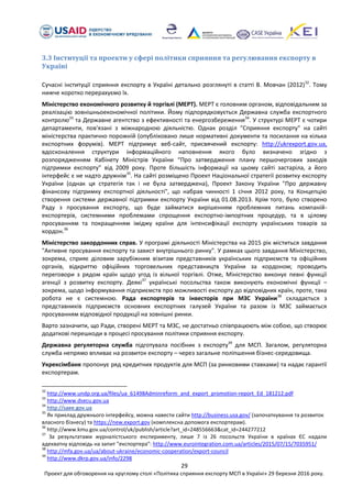 29
Проект для обговорення на круглому столі «Політика сприяння експорту МСП в Україні» 29 березня 2016 року.
3.3 Інституції та проекти у сфері політики сприяння та регулювання експорту в
Україні
Сучасні інституції сприяння експорту в Україні детально розглянуті в статті В. Мовчан (2012)32
. Тому
нижче коротко перерахуємо їх.
Міністерство економічного розвитку й торгівлі (МЕРТ). МЕРТ є головним органом, відповідальним за
реалізацію зовнішньоекономічної політики. Йому підпорядковується Державна служба експортного
контролю33
та Державне агентство з ефективності та енергозбереження34
. У структурі МЕРТ є чотири
департаменти, пов'язані з міжнародною діяльністю. Однак розділ "Сприяння експорту" на сайті
міністерства практично порожній (опубліковано лише нормативні документи та посилання на кілька
експортних форумів). МЕРТ підтримує веб-сайт, присвячений експорту: http://ukrexport.gov.ua,
вдосконалення структури інформаційного наповнення якого було визначено згідно з
розпорядженням Кабінету Міністрів України “Про затвердження плану першочергових заходів
підтримки експорту” від 2009 року. Проте більшість інформації на цьому сайті застаріла, а його
інтерфейс є не надто дружнім35
. На сайті розміщено Проект Національної стратегії розвитку експорту
України (однак ця стратегія так і не була затверджена), Проект Закону України "Про державну
фінансову підтримку експортної діяльності", що набрав чинності 1 січня 2012 року, та Концепцію
створення системи державної підтримки експорту України від 01.08.2013. Крім того, було створено
Раду з просування експорту, що буде займатися вирішенням проблемних питань компаній-
експортерів, системними проблемами спрощення експортно-імпортних процедур, та в цілому
просуванням та покращенням іміджу країни для інтенсифікації експорту українських товарів за
кордон.36
Міністерство закордонних справ. У програмі діяльності Міністерства на 2015 рік міститься завдання
"Активне просування експорту та захист внутрішнього ринку". У рамках цього завдання Міністерство,
зокрема, сприяє діловим зарубіжним візитам представників українських підприємств та офіційних
органів, відкриттю офіційних торговельних представництв України за кордоном; проводить
переговори з рядом країн щодо угод із вільної торгівлі. Отже, Міністерство виконує певні функції
агенції з розвитку експорту. Деякі37
українські посольства також виконують економічні функції –
зокрема, щодо інформування підприємств про можливості експорту до відповідних країн, проте, така
робота не є системною. Рада експортерів та інвесторів при МЗС України38
складається з
представників підприємств основних експортних галузей України та разом із МЗС займається
просуванням відповідної продукції на зовнішні ринки.
Варто зазначити, що Ради, створені МЕРТ та МЗС, не достатньо співпрацюють між собою, що створює
додаткові перешкоди в процесі просування політики сприяння експорту.
Державна регуляторна служба підготувала посібник з експорту39
для МСП. Загалом, регуляторна
служба непрямо впливає на розвиток експорту – через загальне поліпшення бізнес-середовища.
Укрексімбанк пропонує ряд кредитних продуктів для МСП (за ринковими ставками) та надає гарантії
експортерам.
32
http://www.undp.org.ua/files/ua_61498Adminreform_and_export_promotion-report_Ed_181212.pdf
33
http://www.dsecu.gov.ua
34
http://saee.gov.ua
35
Як приклад дружнього інтерфейсу, можна навести сайти http://business.usa.gov/ (започаткування та розвиток
власного бізнесу) та https://new.export.gov (комплексна допомога експортерам).
36
http://www.kmu.gov.ua/control/uk/publish/article?art_id=248556663&cat_id=244277212
37
За результатами журналістського експерименту, лише 7 із 26 посольств України в країнах ЄС надали
адекватну відповідь на запит "експортера": http://www.eurointegration.com.ua/articles/2015/07/15/7035951/
38
http://mfa.gov.ua/ua/about-ukraine/economic-cooperation/export-council
39
http://www.dkrp.gov.ua/info/2298
 